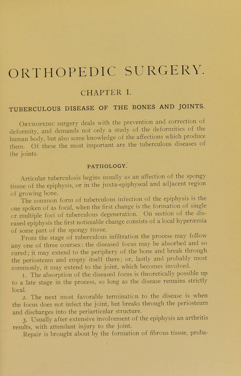 ORTHOPEDIC SURGERY. CHAPTER I. TUBERCULOUS DISEASE OF THE BONES AND JOINTS. Orthopedic surgery deals with the prevention and correction of deformity, and demands not only a study of the deformities of the human body, but also some knowledge of the affections which produce them. Of these the most important are the tuberculous diseases of the joints. PATHOLOGY.' Articular tuberculosis begins usually as an affection of the spongy tissue of the epiphysis, or in the juxta-epiphyseal and adjacent region of growing bone. The common form of tuberculous infection of the epiphysis is the one spoken of as focal, when the first change is the formation of single cr multiple foci of tuberculous degeneration. On section of the dis- eased epiphysis the first noticeable change consists of a local hyperemia of some part of the spongy tissue. From the stage of tuberculous infiltration the process may follow any one of three courses: the diseased focus may be absorbed and so cured; it may extend to the periphery of the bone and break through the periosteum and empty itself there; or, lastly and probably most commonly, it may extend to the joint, which becomes involved. 1. The absorption of the diseased focus is theoretically possible up to a late stage in the process, so long as the disease remains strictly local. 2. The next most favorable termination to the disease is when the focus does not infect the joint, but breaks through the periosteum and discharges into the periarticular structure. 3. Usually after extensive involvement of the epiphysis an arthritis results, with attendant injury to the joint. Repair is brought about by the formation of fibrous tissue, proba-