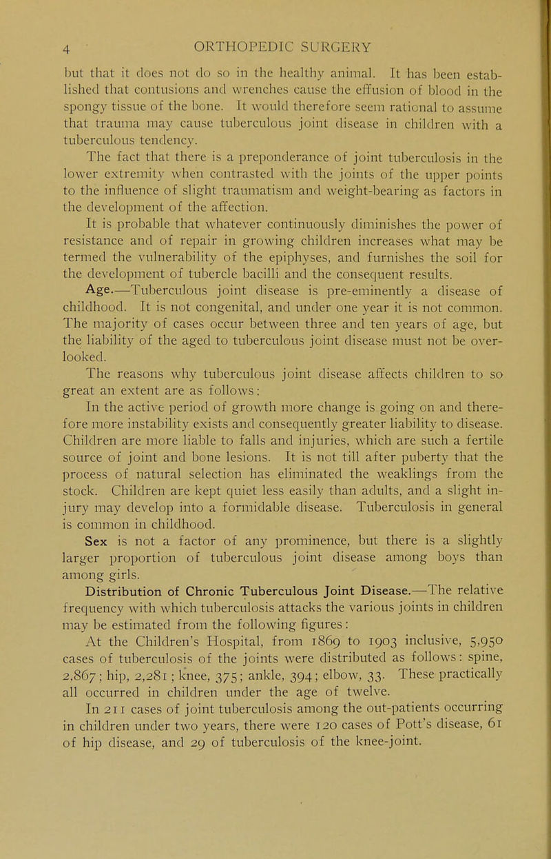 but that it docs not do so in the healthy animal. It has been estab- lished that contusions and wrenches cause the effusion of blood in the spongy tissue of the bone. It would therefore seem rational to assume that trauma may cause tuberculous joint disease in children with a tuberculous tendency. The fact that there is a preponderance of joint tuberculosis in the lower extremity when contrasted with the joints of the upper points to the influence of slight traumatism and weight-bearing as factors in the development of the affection. It is probable that whatever continuously diminishes the power of resistance and of repair in growing children increases what may be termed the vulnerability of the epiphyses, and furnishes the soil for the development of tubercle bacilli and the consequent results. Age.—Tuberculous joint disease is pre-eminently a disease of childhood. It is not congenital, and under one year it is not common. The majority of cases occur between three and ten years of age, but the liability of the aged to tuberculous joint disease must not be over- looked. The reasons why tuberculous joint disease affects children to so great an extent are as follows: In the active period of growth more change is going on and there- fore more instability exists and consequently greater liability to disease. Children are more liable to falls and injuries, which are such a fertile source of joint and bone lesions. It is not till after puberty that the process of natural selection has eliminated the weaklings from the stock. Children are kept quiet less easily than adults, and a slight in- jury may develop into a formidable disease. Tuberculosis in general is common in childhood. Sex is not a factor of any prominence, but there is a slightly larger proportion of tuberculous joint disease among boys than among girls. Distribution of Chronic Tuberculous Joint Disease.—The relative frequency with which tuberculosis attacks the various joints in children may be estimated from the following figures: At the Children's Hospital, from 1869 to 1903 inclusive, 5,950 cases of tuberculosis of the joints were distributed as follows: spine, 2,867; niP. ; k*nee, 375; ankle, 394; elbow, 33. These practically all occurred in children under the age of twelve. In 211 cases of joint tuberculosis among the out-patients occurring in children under two years, there were 120 cases of Pott's disease, 61 of hip disease, and 29 of tuberculosis of the knee-joint.