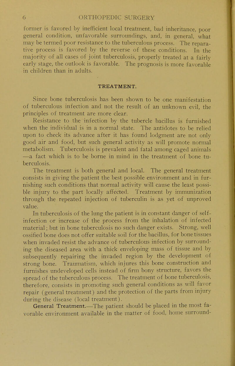 former is favored by inefficient local treatment, bad inheritance, poor general condition, unfavorable surroundings, and, in general, what may be termed poor resistance to the tuberculous process. The repara- tive process is favored by the reverse of these conditions. In the majority of all cases of joint tuberculosis, properly treated at a fairly early stage, the outlook is favorable. The prognosis is more favorable in children than in adults. TREATMENT. Since bone tuberculosis has been shown to be one manifestation of tuberculous infection and not the result of an unknown evil, the principles of treatment are more clear. Resistance to the infection by the tubercle bacillus is furnished when the individual is in a normal state. The antidotes to be relied upon to check its advance after it has found lodgment are not only good air and food, but such general activity as will promote normal metabolism. Tuberculosis is prevalent and fatal among caged animals —a fact which is to be borne in mind in the treatment of bone tu- berculosis. The treatment is both general and local. The general treatment consists in giving the patient the best possible environment and in fur- nishing such conditions that normal activity will cause the least possi- ble injury to the part locally affected. Treatment by immunization through the repeated injection of tuberculin is as yet of unproved value. In tuberculosis of the lung the patient is in constant danger of self- infection or increase of the process from the inhalation of infected material; but in bone tuberculosis no such danger exists. Strong, well ossified bone does not offer suitable soil for the bacillus, for bone tissues when invaded resist the advance of tuberculous infection by surround- ing the diseased area with a thick enveloping mass of tissue and by subsequently repairing the invaded region by the development of strong bone. Traumatism, which injures this bone construction and furnishes undeveloped cells instead of firm bony structure, favors the spread of the tuberculous process. The treatment of bone tuberculosis, therefore, consists in promoting such general conditions as will favor repair (general treatment) and the protection of the parts from injury during the disease (local treatment). General Treatment.—The patient should be placed in the most fa- vorable environment available in the matter of food, home surround-