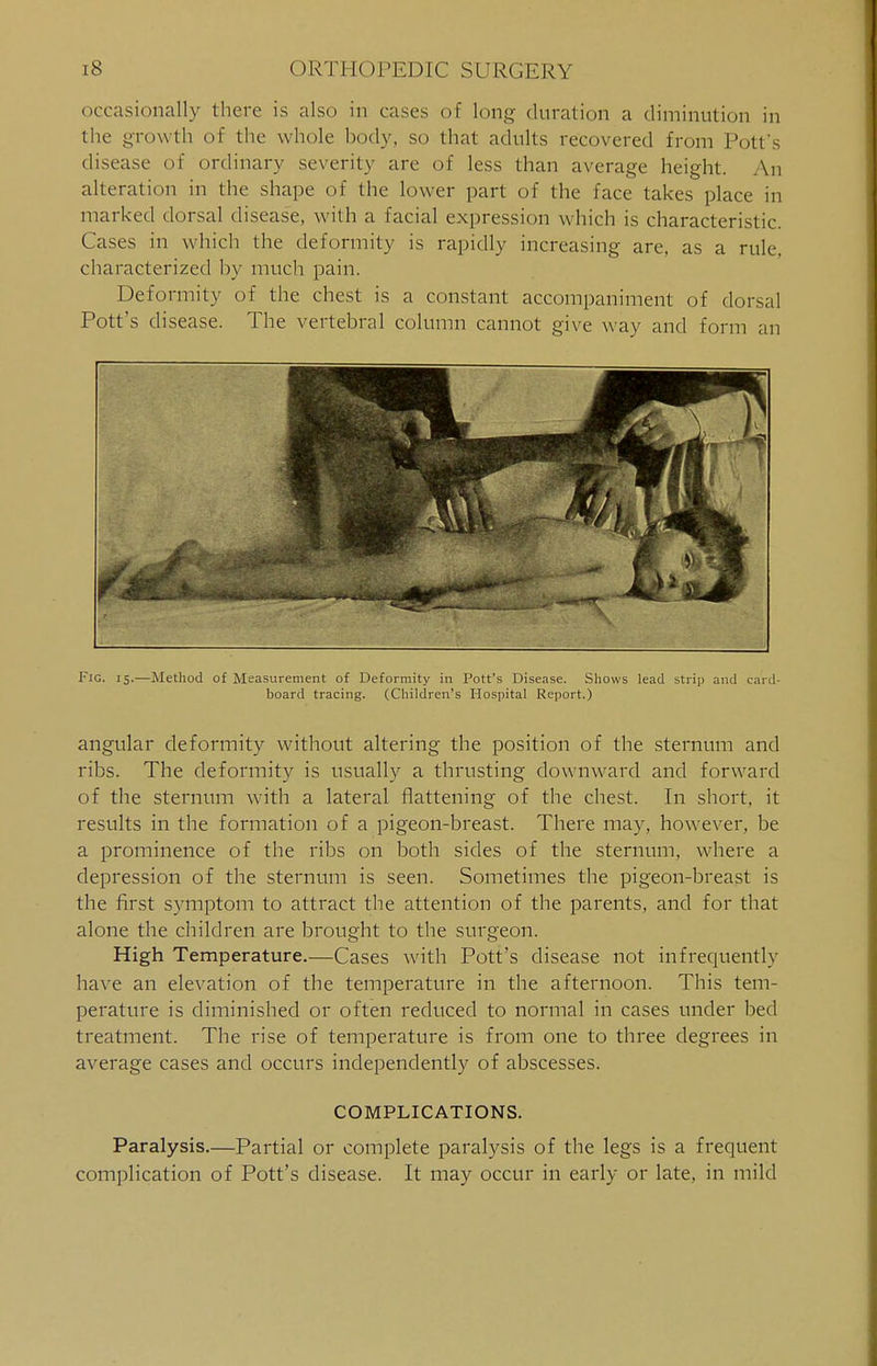 occasionally there is also in cases of long duration a diminution in the growth of the whole body, so that adults recovered from Pott s disease of ordinary severity are of less than average height. An alteration in the shape of the lower part of the face takes place in marked dorsal disease, with a facial expression which is characteristic. Cases in which the deformity is rapidly increasing are, as a rule, characterized by much pain. Deformity of the chest is a constant accompaniment of dorsal Pott's disease. The vertebral column cannot give way and form an Fig. 15.—Method of Measurement of Deformity in Pott's Disease. Shows lead strip and card- board tracing. (Children's Hospital Report.) angular deformity without altering the position of the sternum and ribs. The deformity is usually a thrusting downward and forward of the sternum with a lateral flattening of the chest. In short, it results in the formation of a pigeon-breast. There may, however, be a prominence of the ribs on both sides of the sternum, where a depression of the sternum is seen. Sometimes the pigeon-breast is the first symptom to attract the attention of the parents, and for that alone the children are brought to the surgeon. High Temperature.—Cases with Pott's disease not infrequently have an elevation of the temperature in the afternoon. This tem- perature is diminished or often reduced to normal in cases under bed treatment. The rise of temperature is from one to three degrees in average cases and occurs independently of abscesses. COMPLICATIONS. Paralysis.—Partial or complete paralysis of the legs is a frequent complication of Pott's disease. It may occur in early or late, in mild