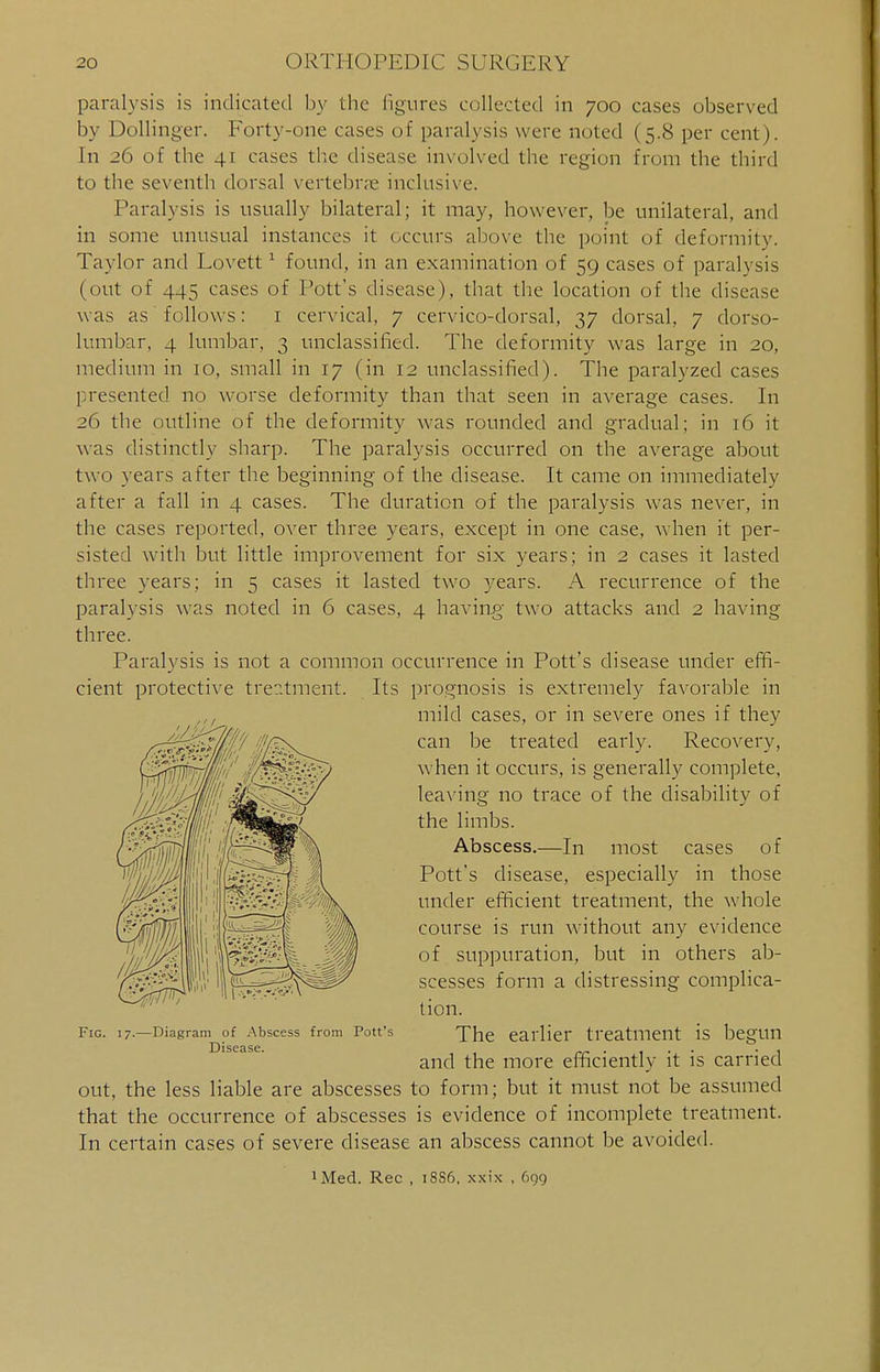 paralysis is indicated by the figures collected in 700 cases observed by Dollinger. Forty-one cases of paralysis were noted ( 5.8 per cent). In _>() of the 41 cases the disease involved the region from the third to the seventh dorsal vertebra? inclusive. Paralysis is usually bilateral; it may, however, be unilateral, and in some unusual instances it occurs above the point of deformity. Taylor and Lovett1 found, in an examination of 59 cases of paralysis (out of 445 cases of Pott's disease), that the location of the disease was as follows: 1 cervical, 7 cervico-dorsal, 37 dorsal, 7 dorso- lumbar, 4 lumbar, 3 unclassified. The deformity was large in 20, medium in to, small in 17 (in 12 unclassified). The paralyzed cases presented no worse deformity than that seen in average cases. In 26 the outline of the deformity was rounded and gradual; in 16 it was distinctly sharp. The paralysis occurred on the average about two years after the beginning of the disease. It came on immediately after a fall in 4 cases. The duration of the paralysis was never, in the cases reported, over three years, except in one case, when it per- sisted with but little improvement for six years; in 2 cases it lasted three years; in 5 cases it lasted two years. A recurrence of the paralysis was noted in 6 cases, 4 having two attacks and 2 having three. Paralysis is not a common occurrence in Pott's disease under effi- cient protective treatment. Its prognosis is extremely favorable in mild cases, or in severe ones if they can be treated early. Recovery, when it occurs, is generally complete, leaving no trace of the disability of the limbs. Abscess.—In most cases of Pott's disease, especially in those under efficient treatment, the whole course is run without any evidence of suppuration, but in others ab- scesses form a distressing complica- tion. Fig. 17.—Diagram of Abscess from Pott's The earlier treatment is begUIl ] ' I 5' 1 5' • and the more efficiently it is carried out, the less liable are abscesses to form; but it must not be assumed that the occurrence of abscesses is evidence of incomplete treatment. In certain cases of severe disease an abscess cannot be avoided. ^ed. Rec , 18S6, xxix , 699