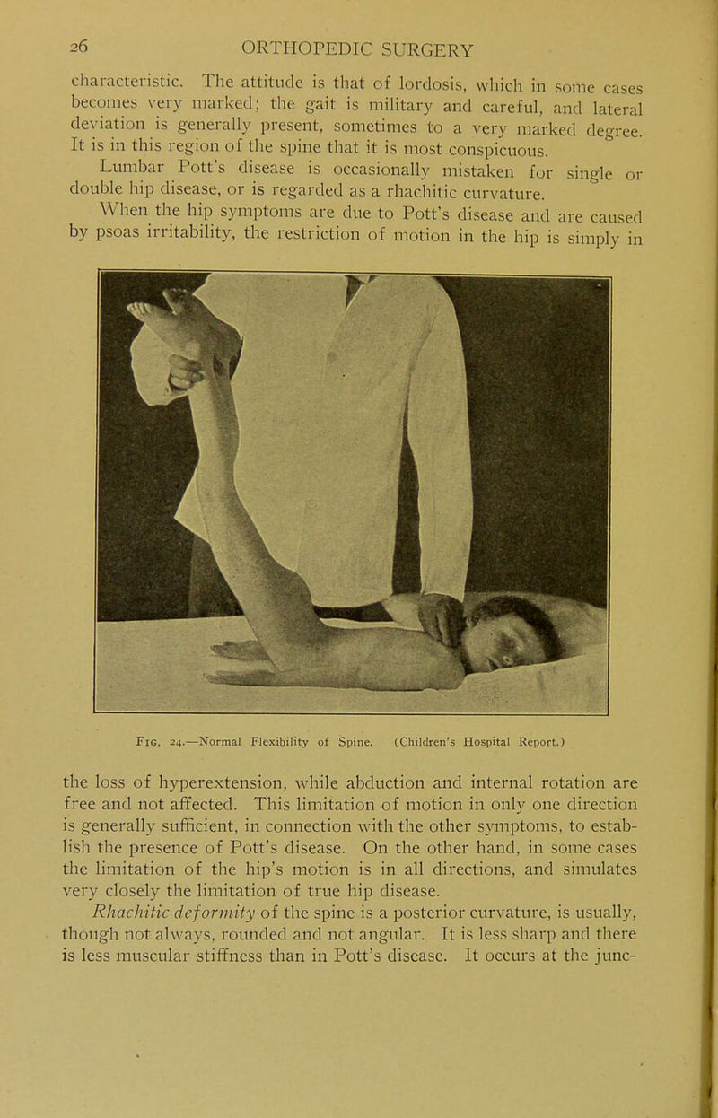 characteristic. The attitude is that of lordosis, which in some cases becomes very marked; the gait is military and careful, and lateral deviation is generally present, sometimes to a very marked degree. It is in this region of the spine that it is most conspicuous. Lumbar Pott's disease is occasionally mistaken for single or double hip disease, or is regarded as a rhachitic curvature. When the hip symptoms are due to Pott's disease and are caused by psoas irritability, the restriction of motion in the hip is simply in Fig. 24.—Normal Flexibility of Spine. (Children's Hospital Report.) the loss of hyperextension, while abduction and internal rotation are free and not affected. This limitation of motion in only one direction is generally sufficient, in connection with the other symptoms, to estab- lish the presence of Pott's disease. On the other hand, in some cases the limitation of the hip's motion is in all directions, and simulates very closely the limitation of true hip disease. Rhachitic deformity of the spine is a posterior curvature, is usually, though not always, rounded and not angular. It is less sharp and there is less muscular stiffness than in Pott's disease. It occurs at the junc-