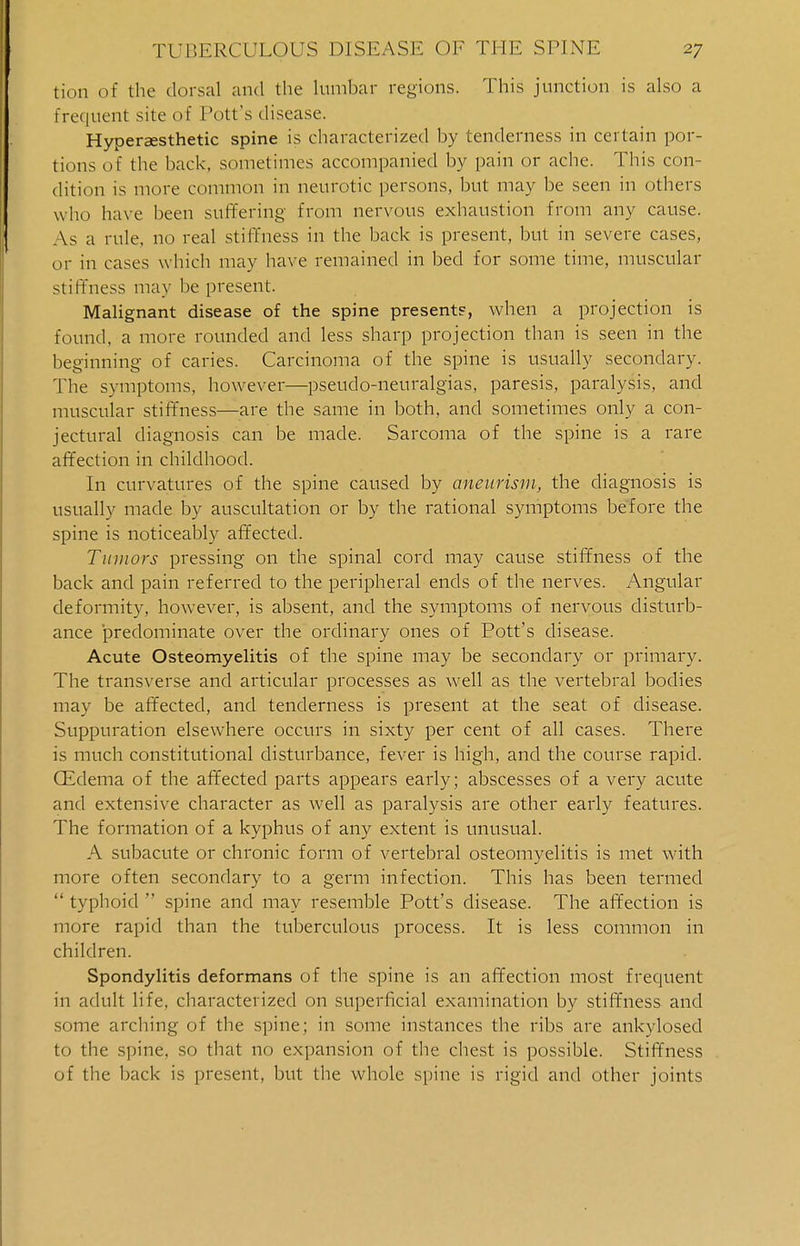 tion of the dorsal and the lumbar regions. This junction is also a frequent site of Pott's disease. Hypersesthetic spine is characterized by tenderness in certain por- tions of the back, sometimes accompanied by pain or ache. This con- dition is more common in neurotic persons, but may be seen in others who have been suffering from nervous exhaustion from any cause. Asa rule, no real stiffness in the back is present, but in severe cases, or in cases which may have remained in bed for some time, muscular stiffness may be present. Malignant disease of the spine present?, when a projection is found, a more rounded and less sharp projection than is seen in the beginning of caries. Carcinoma of the spine is usually secondary. The symptoms, however—pseudo-neuralgias, paresis, paralysis, and muscular stiffness—are the same in both, and sometimes only a con- jectural diagnosis can be made. Sarcoma of the spine is a rare affection in childhood. In curvatures of the spine caused by aneurism, the diagnosis is usually made by auscultation or by the rational symptoms before the spine is noticeably affected. Tumors pressing on the spinal cord may cause stiffness of the back and pain referred to the peripheral ends of the nerves. Angular deformity, however, is absent, and the symptoms of nervous disturb- ance predominate over the ordinary ones of Pott's disease. Acute Osteomyelitis of the spine may be secondary or primary. The transverse and articular processes as well as the vertebral bodies may be affected, and tenderness is present at the seat of disease. Suppuration elsewhere occurs in sixty per cent of all cases. There is much constitutional disturbance, fever is high, and the course rapid. CEdema of the affected parts appears early; abscesses of a very acute and extensive character as well as paralysis are other early features. The formation of a kyphus of any extent is unusual. A subacute or chronic form of vertebral osteomyelitis is met with more often secondary to a germ infection. This has been termed  typhoid  spine and may resemble Pott's disease. The affection is more rapid than the tuberculous process. It is less common in children. Spondylitis deformans of the spine is an affection most frequent in adult life, characterized on superficial examination by stiffness and some arching of the spine; in some instances the ribs are ankylosed to the spine, so that no expansion of the chest is possible. Stiffness of the back is present, but the whole spine is rigid and other joints