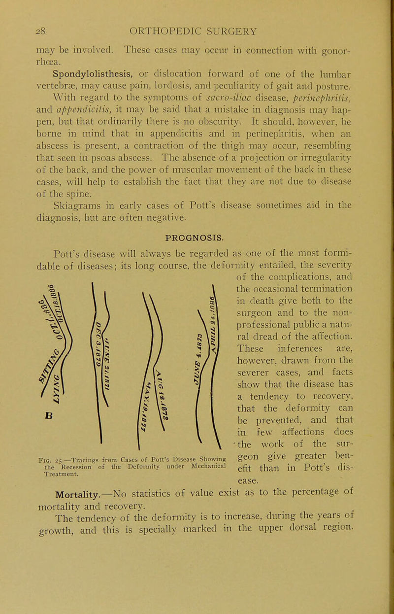 may be involved. These cases may occur in connection with gonor- rhoea. Spondylolisthesis, or dislocation forward of one of the lumbar vertebrae, may cause pain, lordosis, and peculiarity of gait and posture. With regard to the symptoms of sacro-iliac disease, perinephritis, and appendicitis, it may be said that a mistake in diagnosis may hap- pen, but that ordinarily there is no obscurity. It should, however, be borne in mind that in appendicitis and in perinephritis, when an abscess is present, a contraction of the thigh may occur, resembling that seen in psoas abscess. The absence of a projection or irregularity of the back, and the power of muscular movement of the back in these cases, will help to establish the fact that they are not due to disease of the spine. Skiagrams in early cases of Pott's disease sometimes aid in the diagnosis, but are often negative. PROGNOSIS. Pott's disease will always be regarded as one of the most formi- dable of diseases; its long course, the deformity entailed, the severity of the complications, and the occasional termination in death give both to the surgeon and to the non- professional public a natu- ral dread of the affection. These inferences are, however, drawn from the severer cases, and facts show that the disease has a tendency to recovery, that the deformity can be prevented, and in few affections ■ the work of the 6 Fig. 25.—Tracings from Cases of Pott's Disease Showing the Recession of the Deformity under Mechanical Treatment. geon give greater that does sur- ben- dis- efit than in Pott s ease. Mortality.—No statistics of value exist as to the percentage of mortality and recovery. The tendency of the deformity is to increase, during the years of growth, and this is specially marked in the upper dorsal region.