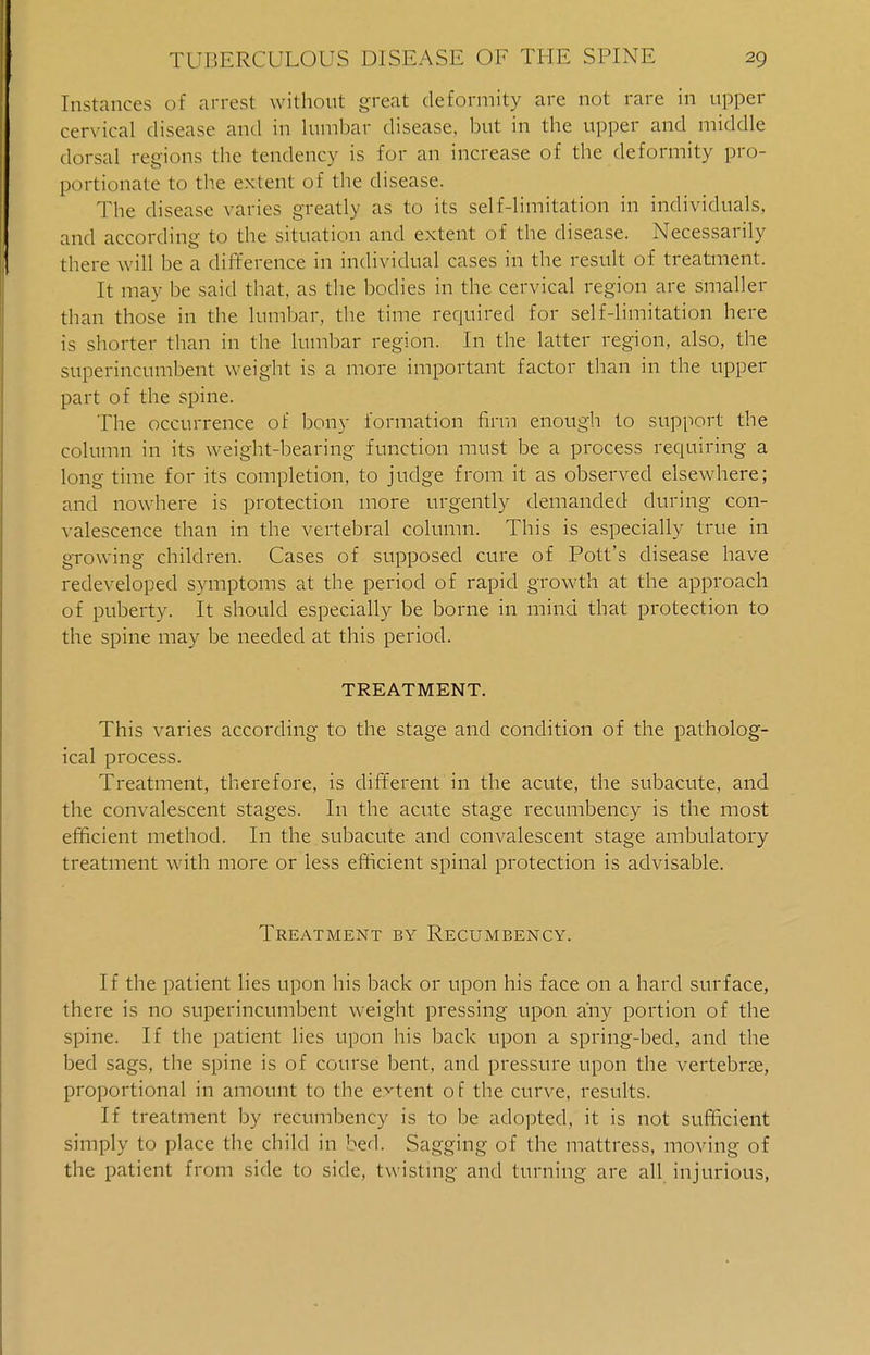 Instances of arrest without great deformity are not rare in upper cervical disease and in lumbar disease, but in the upper and middle dorsal regions the tendency is for an increase of the deformity pro- portionate to the extent of the disease. The disease varies greatly as to its self-limitation in individuals, and according to the situation and extent of the disease. Necessarily there will be a difference in individual cases in the result of treatment. It may be said that, as the bodies in the cervical region are smaller than those in the lumbar, the time required for self-limitation here is shorter than in the lumbar region. In the latter region, also, the superincumbent weight is a more important factor than in the upper part of the spine. The occurrence of bony formation firm enough to support the column in its weight-bearing function must be a process requiring a long time for its completion, to judge from it as observed elsewhere; and nowhere is protection more urgently demanded during con- valescence than in the vertebral column. This is especially true in growing children. Cases of supposed cure of Pott's disease have redeveloped symptoms at the period of rapid growth at the approach of puberty. It should especially be borne in mind that protection to the spine may be needed at this period. TREATMENT. This varies according to the stage and condition of the patholog- ical process. Treatment, therefore, is different in the acute, the subacute, and the convalescent stages. In the acute stage recumbency is the most efficient method. In the subacute and convalescent stage ambulatory treatment with more or less efficient spinal protection is advisable. Treatment by Recumbency. If the patient lies upon his back or upon his face on a hard surface, there is no superincumbent weight pressing upon any portion of the spine. If the patient lies upon his back upon a spring-bed, and the bed sags, the spine is of course bent, and pressure upon the vertebrae, proportional in amount to the extent of the curve, results. If treatment by recumbency is to be adopted, it is not sufficient simply to place the child in bed. Sagging of the mattress, moving of the patient from side to side, twisting and turning are all injurious,