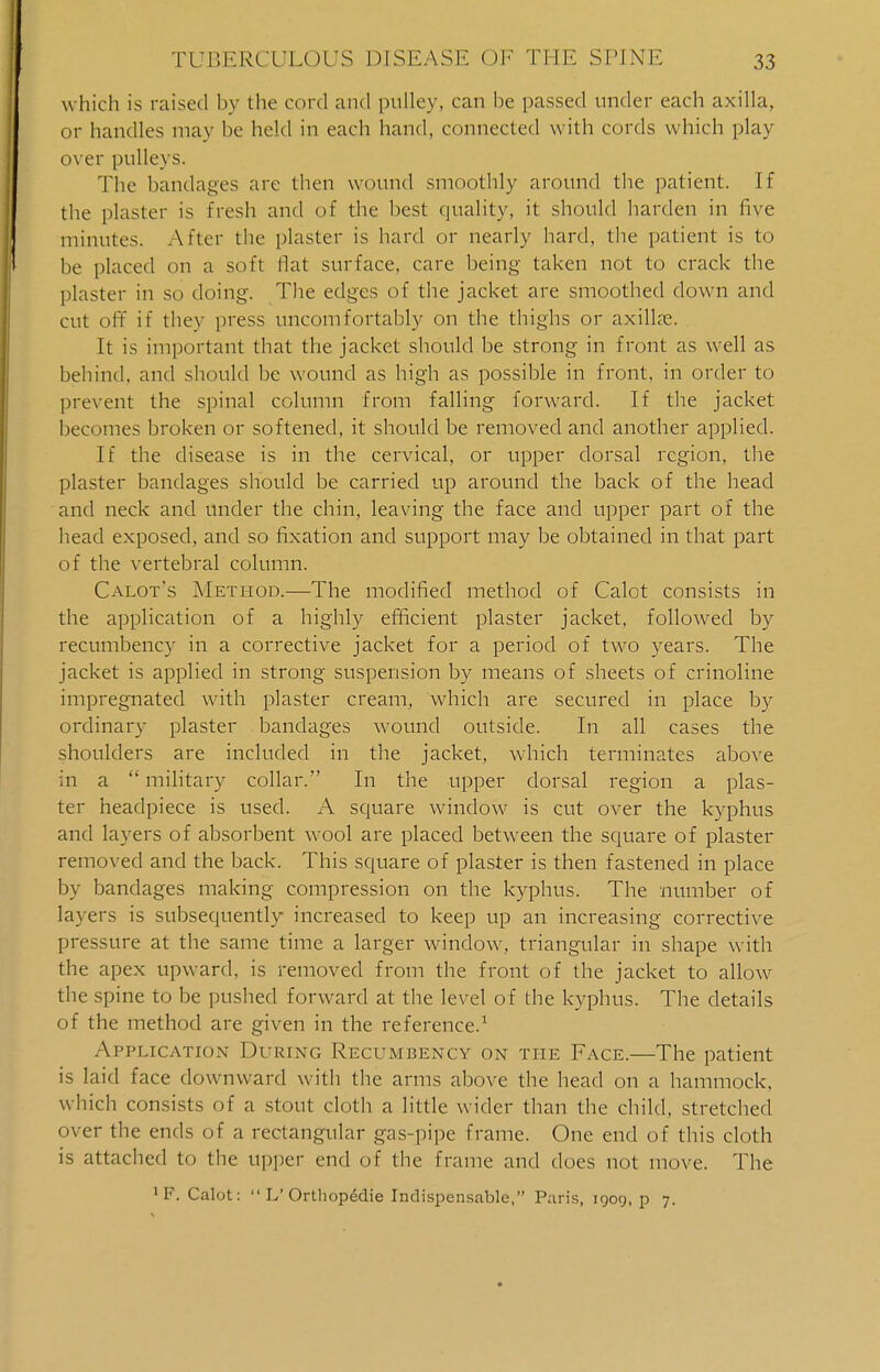 which is raised In the cord and pulley, can be passed under each axilla, or handles may be held in each hand, connected with cords which play over pulleys. The bandages are then wound smoothly around the patient. If the plaster is fresh and of the best quality, it should harden in five minutes. After the plaster is hard or nearly hard, the patient is to be placed on a soft Hat surface, care being taken not to crack the plaster in so doing. The edges of the jacket are smoothed down and cut oft if they press uncomfortably on the thighs or axilla?. It is important that the jacket should be strong in front as well as behind, and should be wound as high as possible in front, in order to prevent the spinal column from falling forward. If the jacket becomes broken or softened, it should be removed and another applied. If the disease is in the cervical, or upper dorsal region, the plaster bandages should be carried up around the back of the head and neck and under the chin, leaving the face and upper part of the head exposed, and so fixation and support may be obtained in that part of the vertebral column. Calot's Method.—The modified method of Calot consists in the application of a highly efficient plaster jacket, followed by recumbency in a corrective jacket for a period of two years. The jacket is applied in strong suspension by means of sheets of crinoline impregnated with plaster cream, which are secured in place by ordinary plaster bandages wound outside. In all cases the shoulders are included in the jacket, which terminates above in a  military collar. In the upper dorsal region a plas- ter headpiece is used. A square window' is cut over the kyphus and layers of absorbent wool are placed between the square of plaster removed and the back. This square of plaster is then fastened in place by bandages making compression on the kyphus. The number of layers is subsequently increased to keep up an increasing corrective pressure at the same time a larger window, triangular in shape with the apex upward, is removed from the front of the jacket to allow the spine to be pushed forward at the level of the kyphus. The details of the method are given in the reference.1 Application During Recumbency on the Face.—The patient is laid face downward with the arms above the head on a hammock, which consists of a stout cloth a little wider than the child, stretched over the ends of a rectangular gas-pipe frame. One end of this cloth is attached to the Upper end of the frame and does not move. The 1 F. Calot:  V Ortliopedie Indispensable, Paris, 1909, p 7.