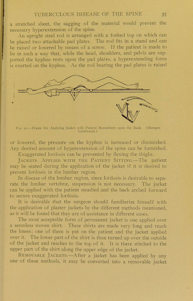 a stretched sheet, the sagging of the material would prevent the necessary hvperextension of the spine. An upright steel rod is arranged with a forked top on which can he placed two attachable pad plates. The rod fits in a stand and can be raised or lowered by means of a screw. If the patient is made to lie in such a way that, while the head, shoulders, and pelvis are sup- ported the kyphus rests upon the pad plates, a hyperextending force is exerted on the kyphus. As the rod bearing the pad plates is raised Fig. 31.—Frame for Applying Jacket with Patient Recumbent upon the Back. (Metzger- Goldthwait.) or lowered, the pressure on the kyphus is increased or diminished. Any desired amount of hvperextension of the spine can be furnished. Exaggerated lordosis can be prevented by flexing the thighs. Jackets Applied with the Patient Sitting.—The patient may be seated during the application of the jacket if it is desired to prevent lordosis in the lumbar region. - In disease of the lumbar region, since lordosis is desirable to sepa- rate the lumbar vertebrae, suspension is not necessary. The jacket can be applied with the patient steadied and the back arched forward to secure exaggerated lordosis. It is desirable that the surgeon should familiarize himself with the application of plaster jackets by the different methods mentioned, as it will be found that they are of assistance in different cases. The most acceptable form of permanent jacket is one applied over a seamless woven shirt. These shirts are made very long and reach the knees; one of them is put on the patient and the jacket applied over it. The lower part of the shirt is then turned up over the outside of the jacket and reaches to the top of it. It is there stitched to the upper part of the shirt along the upper edge of the jacket. Removable Jackets.—After a jacket has been applied by any one of these methods, it may be converted into a removable jacket