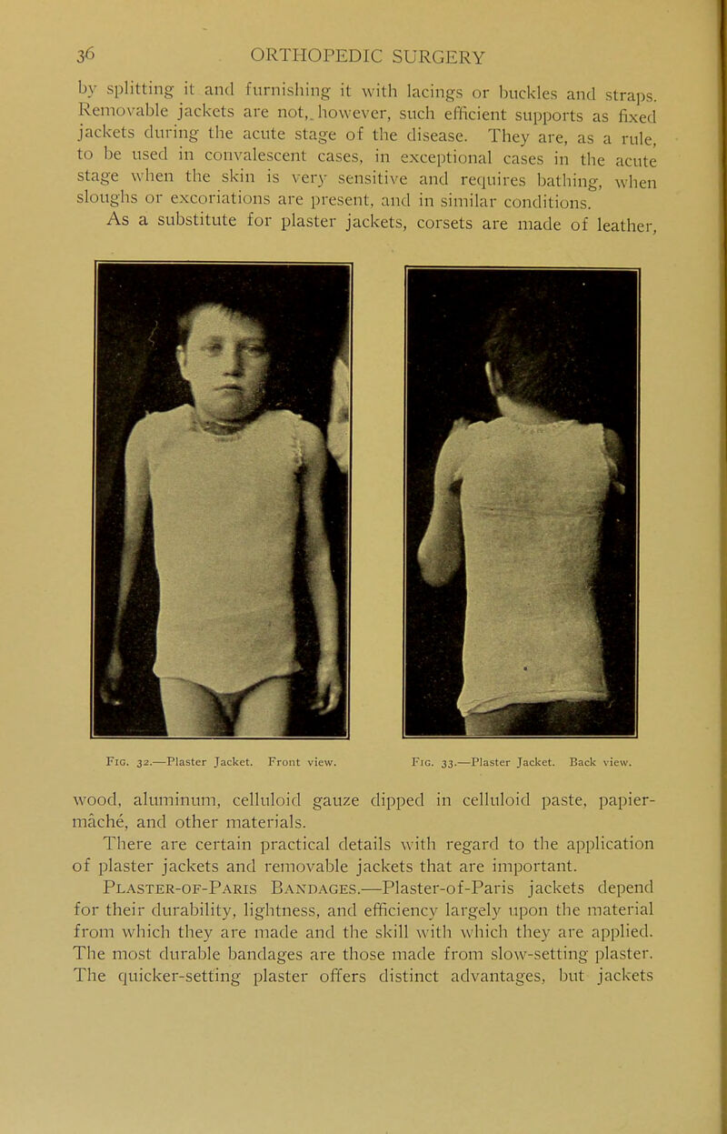 by splitting it and furnishing it with lacings or buckles and straps. Removable jackets are not,, however, such efficient supports as fixed jackets during the acute stage of the disease. They are, as a rule, i be used in convalescent cases, in exceptional cases in the acute stage when the skin is very sensitive and requires bathing, when sloughs or excoriations are present, and in similar conditions. As a substitute for plaster jackets, corsets are made of leather, Fig. 32.—Plaster Jacket. Front view. Fig. 33.—Plaster Jacket. Back view. wood, aluminum, celluloid gauze dipped in celluloid paste, papier- mache, and other materials. There are certain practical details with regard to the application of plaster jackets and removable jackets that are important. Plaster-of-Paris Bandages.—Plaster-of-Paris jackets depend for their durability, lightness, and efficiency largely upon the material from which they are made and the skill with which they are applied. The most durable bandages are those made from slow-setting plaster. The quicker-setting plaster offers distinct advantages, but jackets