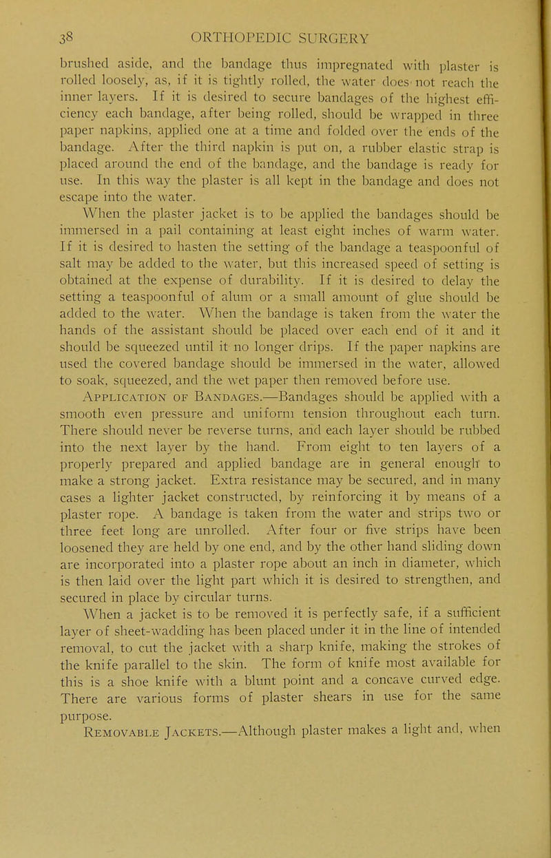 brushed aside, and the bandage thus impregnated with plaster is rolled loosely, as, if it is tightly rolled, the water does not reach the inner layers. If it is desired to secure bandages of the highest effi- ciency each bandage, after being rolled, should be wrapped in three paper napkins, applied one at a time and folded over the ends of the bandage. After the third napkin is put on, a rubber elastic strap is placed around the end of the bandage, and the bandage is ready for use. In this way the plaster is all kept in the bandage and does not escape into the water. When the plaster jacket is to be applied the bandages should be immersed in a pail containing at least eight inches of warm water. If it is desired to hasten the setting of the bandage a teaspoonful of salt may be added to the water, but this increased speed of setting is obtained at the expense of durability. If it is desired to delay the setting a teaspoonful of alum or a small amount of glue should be added to the water. When the bandage is taken from the water the hands of the assistant should be placed over each end of it and it should be squeezed until it no longer drips. If the paper napkins are used the covered bandage should be immersed in the water, allowed to soak, squeezed, and the wet paper then removed before use. Application of Bandages.—Bandages should be applied with a smooth even pressure and uniform tension throughout each turn. There should never be reverse turns, and each layer should be rubbed into the next layer by the hand. From eight to ten layers of a properly prepared and applied bandage are in general enough to make a strong jacket. Extra resistance may be secured, and in many cases a lighter jacket constructed, by reinforcing it by means of a plaster rope. A bandage is taken from the water and strips two or three feet long are unrolled. After four or five strips have been loosened they are held by one end, and by the other hand sliding down are incorporated into a plaster rope about an inch in diameter, which is then laid over the light part which it is desired to strengthen, and secured in place by circular turns. When a jacket is to be removed it is perfectly safe, if a sufficient layer of sheet-wadding has been placed under it in the line of intended removal, to cut the jacket with a sharp knife, making the strokes of the knife parallel to the skin. The form of knife most available for this is a shoe knife with a blunt point and a concave curved edge. There are various forms of plaster shears in use for the same purpose. Removable Jackets.—Although plaster makes a light and. when