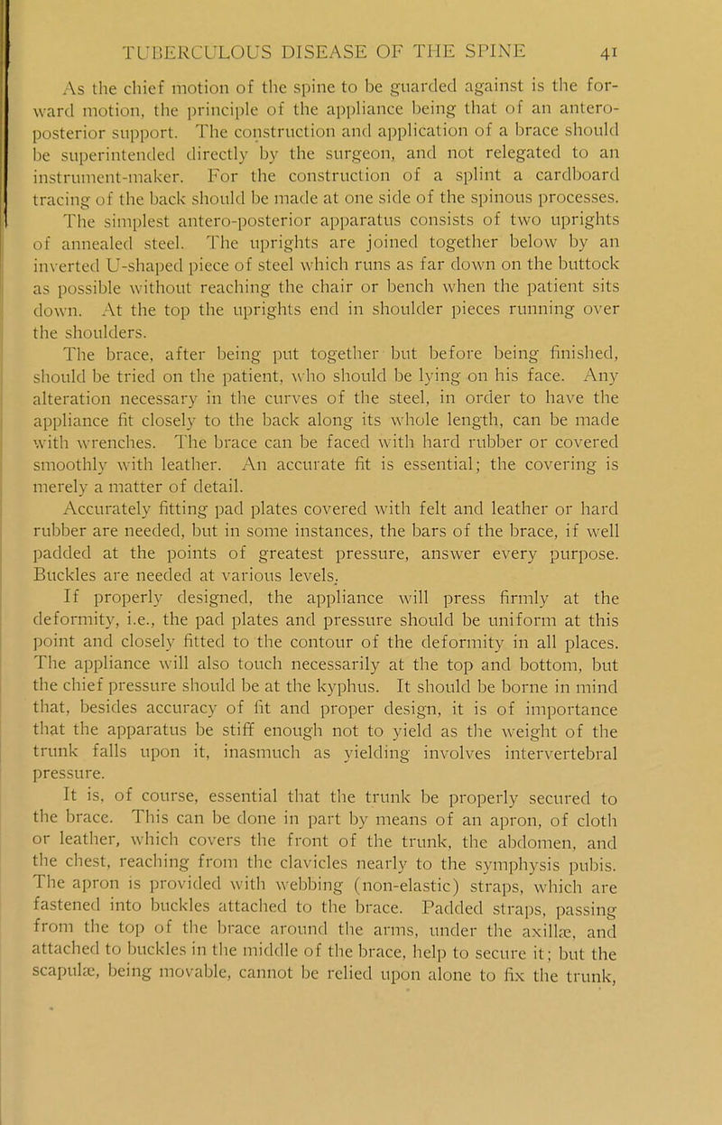 As the chief motion of the spine to be guarded against is the for- ward motion, the principle of the appliance being that of an antero- posterior support. The construction and application of a brace should be superintended directly by the surgeon, and not relegated to an instrument-maker. For the construction of a splint a cardboard tracing of the back should be made at one side of the spinous processes. The simplest antero-posterior apparatus consists of two uprights of annealed steel. The uprights are joined together below by an inverted U-shaped piece of steel which runs as far down on the buttock as possible without reaching the chair or bench when the patient sits down. At the top the uprights end in shoulder pieces running over the shoulders. The brace, after being put together but before being finished, should be tried on the patient, who should be lying on his face. Any alteration necessary in the curves of the steel, in order to have the appliance fit closely to the back along its whole length, can be made with wrenches. The brace can be faced with hard rubber or covered smoothly with leather. An accurate fit is essential; the covering is merely a matter of detail. Accurately fitting pad plates covered with felt and leather or hard rubber are needed, but in some instances, the bars of the brace, if well padded at the points of greatest pressure, answer every purpose. Buckles are needed at various levels.. If properly designed, the appliance will press firmly at the deformity, i.e., the pad plates and pressure should be uniform at this point and closely fitted to the contour of the deformity in all places. The appliance will also touch necessarily at the top and bottom, but the chief pressure should be at the kyphus. It should be borne in mind that, besides accuracy of fit and proper design, it is of importance that the apparatus be stiff enough not to yield as the weight of the trunk falls upon it, inasmuch as yielding involves intervertebral pressure. It is, of course, essential that the trunk be properly secured to the brace. This can be done in part by means of an apron, of cloth or leather, which covers the front of the trunk, the abdomen, and the chest, reaching from the clavicles nearly to the symphysis pubis. The apron is provided with webbing (non-elastic) straps, which are fastened into buckles attached to the brace. Padded straps, passing from the top of the brace around the arms, under the axillae, and attached to buckles in the middle of the brace, help to secure it; but the scapulae, being movable, cannot be relied upon alone to fix the trunk,
