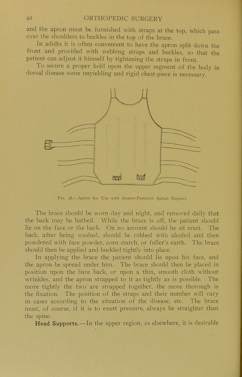 and the apron must be furnished with straps at the top, which pass over the shoulders to buckles in (he top of the brace. In adults it is often convenient to have the apron split down the front and provided with webbing straps and buckles, so that the patient can adjust it himself by tightening the straps in front. To secure a proper hold upon the upper segment of the body in dorsal disease some unyielding and rigid chest-piece is necessary. Fig. 38.—Apron for Use with Antero-Posterior Spinal Support. The brace should be worn clay and night, and removed daily that the back may be bathed. While the brace is off, the patient should lie on the face or the back. On no account should he sit erect. The back, after being washed, should be rubbed with alcohol and then powdered with face powder, corn starch, or fuller's earth. The brace should then be applied and buckled tightly into place. In applying the brace the patient should lie upon his face, and the apron be spread under him. The brace should then be placed in position upon the bare back, or upon a thin, smooth cloth without wrinkles, and the apron strapped to it as tightly as is possible. The more tightly the two are strapped together, the more thorough is the fixation. The position of the straps and their number will vary in cases according to the situation of the disease, etc. The brace must, of course, if it is to exert pressure, always be straighter than the spine. Head Supports.—In the upper region, as elsewhere, it is desirable