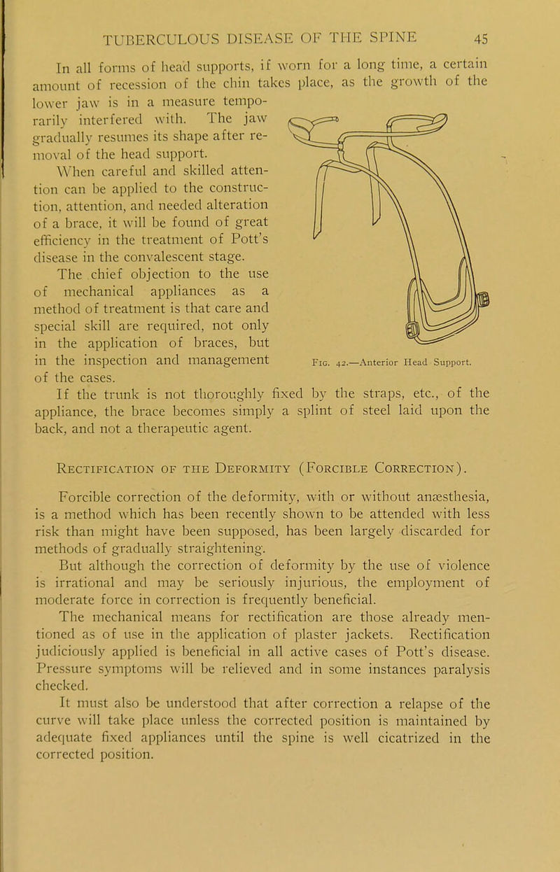 In all forms of head supports, if worn for a long time, a certain amount of recession of the chin takes place, as the growth of the lower jaw is in a measure tempo- rarily interfered with. The jaw gradually resumes its shape after re- moval of the head support. When careful and skilled atten- tion can be applied to the construc- tion, attention, and needed alteration of a brace, it will be found of great efficiency in the treatment of Pott's disease in the convalescent stage. The chief objection to the use of mechanical appliances as a method of treatment is that care and special skill are required, not only in the application of braces, but in the inspection and management Fig. 42.—Anterior Ilead Support. of the cases. If the trunk is not thoroughly fixed by the straps, etc., of the appliance, the brace becomes simply a splint of steel laid upon the back, and not a therapeutic agent. Rectification of the Deformity (Forcible Correction). Forcible correction of the deformity, with or without anaesthesia, is a method which has been recently shown to be attended with less risk than might have been supposed, has been largely discarded for methods of gradually straightening. But although the correction of deformity by the use of violence is irrational and may be seriously injurious, the employment of moderate force in correction is frequently beneficial. The mechanical means for rectification are those already men- tioned as of use in the application of plaster jackets. Rectification judiciously applied is beneficial in all active cases of Pott's disease. Pressure symptoms will be relieved and in some instances paralysis checked. It must also be understood that after correction a relapse of the curve will take place unless the corrected position is maintained by adequate fixed appliances until the spine is well cicatrized in the corrected position.