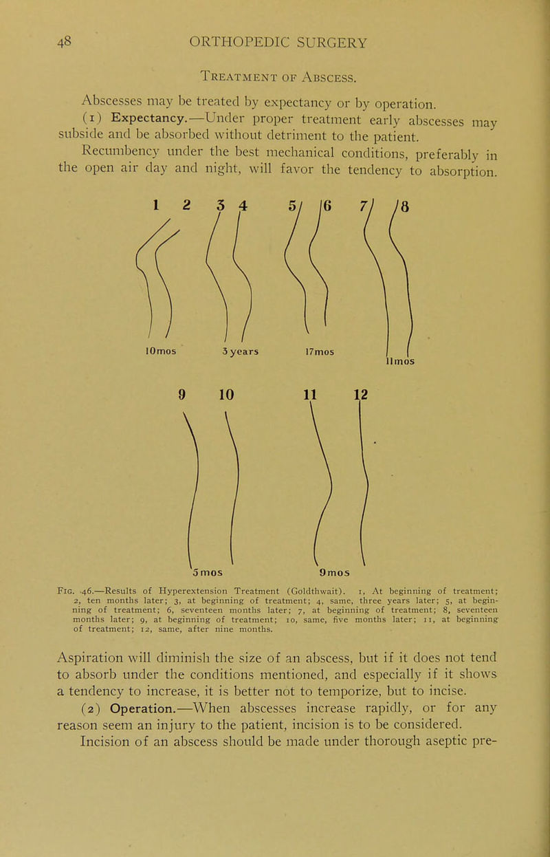Treatment of Abscess. Abscesses may be treated by expectancy or by operation. (i) Expectancy.—Under proper treatment early abscesses may subside and be absorbed without detriment to the patient. Recumbency under the best mechanical conditions, preferably in the open air day and night, will favor the tendency to absorption. llmos 9 10 \ \ 12 5 mos 9mos Fig. 46.—Results of Hyperextension Treatment (Goldthwait). 1, At beginning of treatment; 2, ten months later; 3, at beginning of treatment; 4, same, three years later; 5, at begin- ning of treatment; 6, seventeen months later; 7, at beginning of treatment; 8, seventeen months later; 9, at beginning of treatment; 10, same, five months later; 11, at beginning of treatment; 12, same, after nine months. Aspiration will diminish the size of an abscess, but if it does not tend to absorb under the conditions mentioned, and especially if it shows a tendency to increase, it is better not to temporize, but to incise. (2) Operation.—When abscesses increase rapidly, or for any reason seem an injury to the patient, incision is to be considered. Incision of an abscess should be made under thorough aseptic pre-
