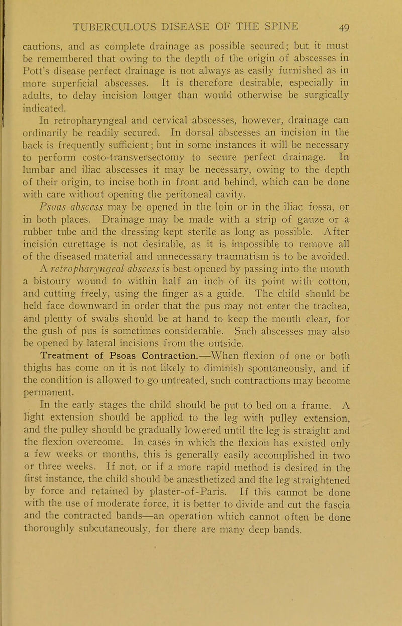 cautions, and as complete drainage as possible secured; but it must be remembered that owing to the depth of the origin of abscesses in Pott's disease perfect drainage is not always as easily furnished as in more superficial abscesses. It is therefore desirable, especially in adults, to delay incision longer than would otherwise be surgically indicated. In retropharyngeal and cervical abscesses, however, drainage can ordinarily be readily secured. In dorsal abscesses an incision in the back is frequently sufficient; but in some instances it will be necessary to perform costo-transversectomy to secure perfect drainage. In lumbar and iliac abscesses it may be necessary, owing to the depth of their origin, to incise both in front and behind, which can be done with care without opening the peritoneal cavity. Psoas abscess may be opened in the loin or in the iliac fossa, or in both places. Drainage may be made with a strip of gauze or a rubber tube and the dressing kept sterile as long as possible. After incision curettage is not desirable, as it is impossible to remove all of the diseased material and unnecessary traumatism is to be avoided. A retropharyngeal abscess is best opened by passing into the mouth a bistoury wound to within half an inch of its point with cotton, and cutting freely, using the finger as a guide. The child should be held face downward in order that the pus may not enter the trachea, and plenty of swabs should be at hand to keep the mouth clear, for the gush of pus is sometimes considerable. Such abscesses may also be opened by lateral incisions from the outside. Treatment of Psoas Contraction.—When flexion of one or both thighs has come on it is not likely to diminish spontaneously, and if the condition is allowed to go untreated, such contractions may become permanent. In the early stages the child should be put to bed on a frame. A light extension should be applied to the leg with pulley extension, and the pulley should be gradually lowered until the leg is straight and the flexion overcome. In cases in which the flexion has existed only a few weeks or months, this is generally easily accomplished in two or three weeks. If not, or if a more rapid method is desired in the first instance, the child should be anaesthetized and the leg straightened by force and retained by plaster-of-Paris. If this cannot be done with the use of moderate force, it is better to divide and cut the fascia and the contracted bands—an operation which cannot often be done thoroughly subcutaneously, for there are many deep bands.