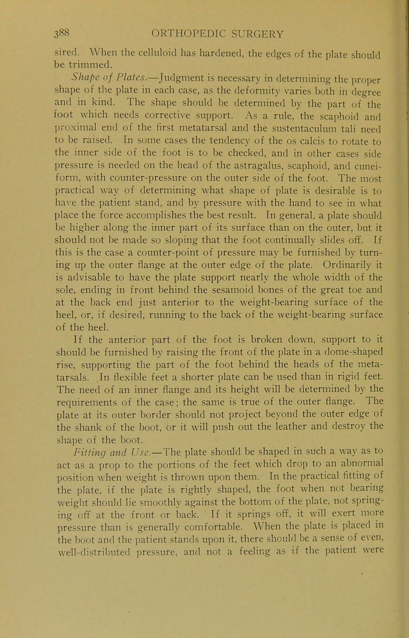 sired. When the celluloid has hardened, the edges of the plate should be trimmed. Shape of Plates.—Judgment is necessary in determining the proper shape of the plate in each case, as the deformity varies both in degree and in kind. The shape should be determined by the part of the foot which needs corrective support. As a rule, the scaphoid and proximal end of the first metatarsal and the sustentaculum tali need to be raised. In some cases the tendency of the os calcis to rotate to the inner side of the foot is to be checked, and in other cases side pressure is needed on the head of the astragalus, scaphoid, and cunei- form, with counter-pressure on the outer side of the foot. The most practical way of determining what shape of plate is desirable is to have the patient stand, and by pressure with the hand to see in what place the force accomplishes the best result. In general, a plate should be higher along the inner part of its surface than on the outer, but it should not be made so sloping that the foot continually slides off. If this is the case a counter-point of pressure may be furnished by turn- ing up the outer flange at the. outer edge of the plate. Ordinarily it is advisable to have the plate support nearly the whole width of the sole, ending in front behind the sesamoid bones of the great toe and at the back end just anterior to the weight-bearing surface of the heel, or, if desired, running to the back of the weight-bearing surface of the heel. If the anterior part of the foot is broken down, support to it should be furnished by raising the front of the plate in a dome-shaped rise, supporting the part of the foot behind the heads of the meta- tarsals. ,In flexible feet a shorter plate can be used than in rigid feet. The need of an inner flange and its height will be determined by the requirements of the case; the same is true of the outer flange. The plate at its outer border should not project beyond the outer edge of the shank of the boot, or it will push out the leather and destroy the shape of the boot. Fitting and Use.—The plate should be shaped in such a way as to act as a prop to the portions of the feet which drop to an abnormal position when weight is thrown upon them. In the practical fitting of the plate, if the plate is rightly shaped, the foot when not bearing weight should lie smoothly against the bottom of the plate, not spring- ing off at the front or back. If it springs off, it will exert more pressure than is generally comfortable. When the plate is placed in the boot and the patient stands upon it, there should be a sense of even, well-distributed pressure, and not a feeling as if the patient were