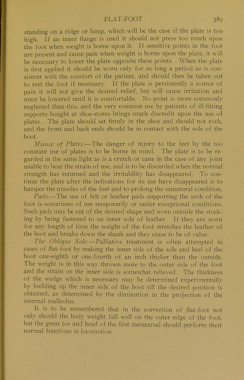 standing on a ridge or lump, which will be the case if the plate is too high. If an inner flange is used it should not press too much upon the foot when weight is borne upon it. If sensitive points in the foot are present and cause pain when weight is borne upon the plate, it will be necessary to lower the plate opposite these points. When the plate is first applied it should be worn only for so long a period as is con- sistent with the comfort of the patient, and should then be taken out to rest the foot if necessary. If the plate is persistently a source of pain it will not give the desired relief, but will cause irritation and must be lowered until it is comfortable. No point is more commonly neglected than this, and the very common use by patients of ill-fitting- supports bought at shoe-stores brings much discredit upon the use of plates. The plate should set firmly in the shoe and should not rock, and the front and back ends should be in contact with the sole of the boot. Misuse of Plates.—The danger of injury to the feet by the too constant use of plates is to be borne in mind. The plate is to be re- garded in the same light as is a crutch or cane in the case of any joint unable to bear the strain of use, and is to be discarded wrhen the normal strength has returned and the irritability has disappeared. To con- tinue the plate after the indications for its use have disappeared is to hamper the muscles of the feet and to prolong the unnatural condition. Pads.—The use of felt or leather pads supporting the arch of the foot is sometimes of use temporarily or under exceptional conditions. Such pads may be cut of the desired shape and worn outside the stock- ing by being fastened to an inner sole of leather. If they are worn for any length of time the weight of the foot stretches the leather of the boot and breaks down the shank and they cease to be of value. The Oblique Sole.—Palliative treatment is often attempted in cases of flat-foot by making the inner side of the sole and heel of the boot one-eighth or one-fourth of an inch thicker than the outside. The weight is in this way thrown more to the outer side of the foot and the strain on the inner side is somewhat relieved. The thickness of the wedge which is necessary may be determined experimental!v by building up the inner side of the boot till the desired position is obtained, as determined by the diminution in the projection of the internal malleolus. It is to be remembered that in the correction of flat-foot not only should the body weight fall well on the outer edge of the foot, but the great toe and head of the first metatarsal should perform their normal functions in locomotion.