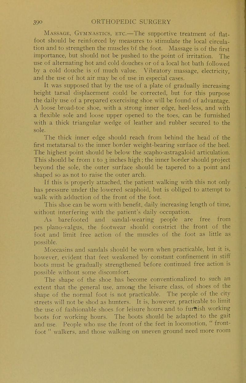 Massage, Gymnastics, etc.—The supportive treatment of flat- foot should be reinforced by measures to stimulate the local circula- tion and to strengthen the muscles bf the foot. Massage is of the first importance, but should not be pushed to the point of irritation. The use of alternating hot and cold douches or of a local hot bath followed by a cold douche is of much value. Vibratory massage, electricitv, and the use of hot air may be of use in especial cases. It was supposed that by the use of a plate of gradually increasing height tarsal displacement could be corrected, but for this purpose the daily use of a prepared exercising shoe will be found of advantage. A loose broad-toe shoe, with a strong inner edge, heel-less, and with a flexible sole and loose upper opened to the toes, can be furnished with a thick triangular wedge of leather and rubber secured to the sole. The thick inner edge should reach from behind the head of the first metatarsal to the inner border weight-bearing surface of the heel. The highest point should be below the scapho-astragaloid articulation. This should be from i to 3 inches high; the inner border should project beyond the sole, the outer surface should be tapered to a point and shaped so as not to raise the outer arch. If this is properly attached, the patient walking with this not only has pressure under the lowered scaphoid, but is obliged to attempt to walk with adduction of the front of the foot. This shoe can be worn with benefit, daily increasing length of time, without interfering with the patient's daily occupation. As barefooted and sandal-wearing people are free from pes plano-valgus, the footwear should constrict the front of the foot and limit free action of the muscles of the foot as little as possible. Moccasins and sandals should be worn when practicable, but it is. however, evident that feet weakened by constant confinement in stiff boots must be gradually strengthened before continued free action is possible without some discomfort. The shape of the shoe has become conventionalized to such an extent that the general use, among the leisure class, of shoes of the shape of the normal foot is not practicable. The people of the city streets will not be shod as hunters. It is, however, practicable to limit the use of fashionable shoes for leisure hours and to furnish working boots for working hours. The boots should be adapted to the gait and use. People who use the front of the feet in locomotion,  front- foot  walkers, and those walking on uneven ground need more room
