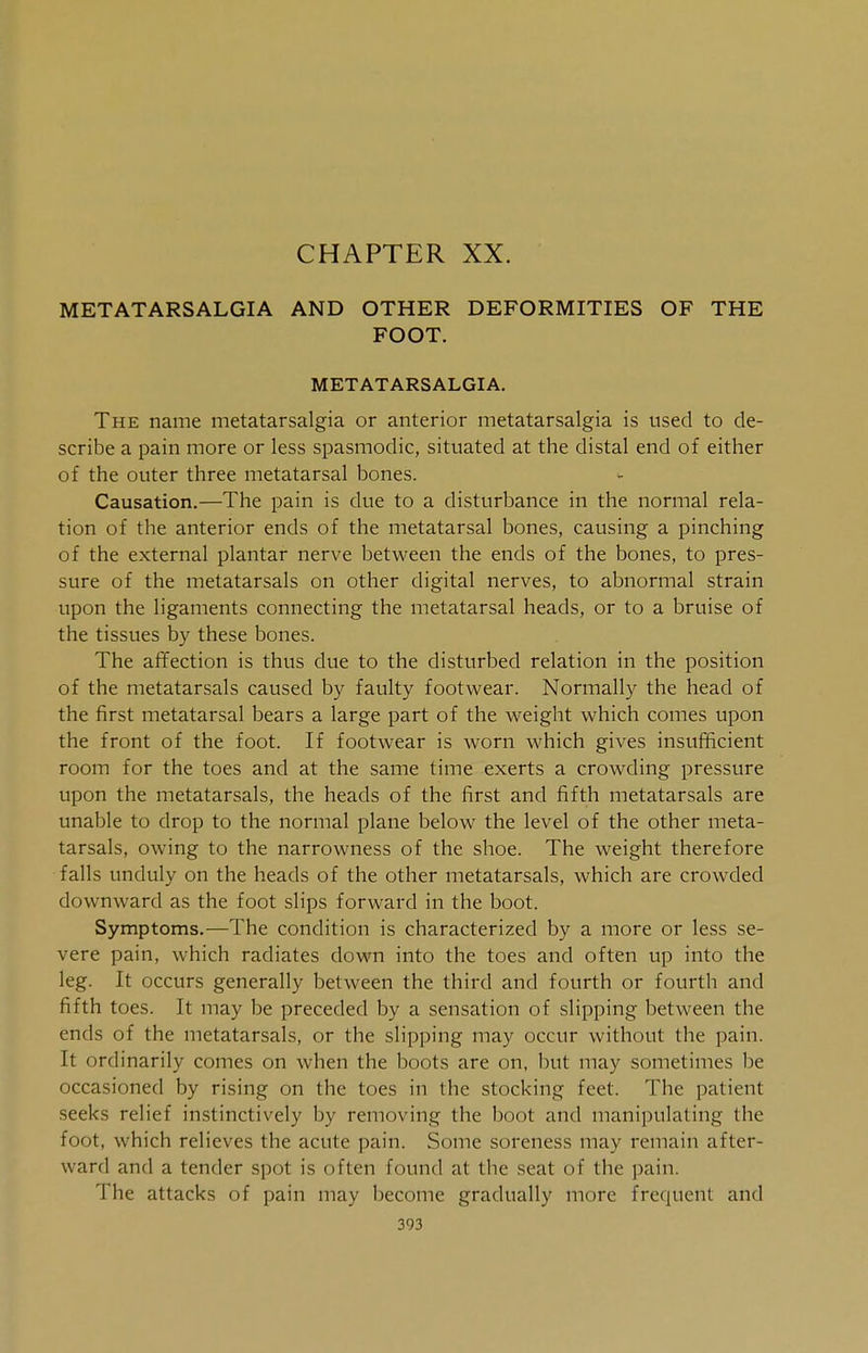 CHAPTER XX. METATARSALGIA AND OTHER DEFORMITIES OF THE FOOT. METATARSALGIA. The name metatarsalgia or anterior metatarsalgia is used to de- scribe a pain more or less spasmodic, situated at the distal end of either of the outer three metatarsal bones. Causation.—The pain is due to a disturbance in the normal rela- tion of the anterior ends of the metatarsal bones, causing a pinching of the external plantar nerve between the ends of the bones, to pres- sure of the metatarsals on other digital nerves, to abnormal strain upon the ligaments connecting the metatarsal heads, or to a bruise of the tissues by these bones. The affection is thus clue to the disturbed relation in the position of the metatarsals caused by faulty footwear. Normally the head of the first metatarsal bears a large part of the weight which comes upon the front of the foot. If footwear is worn which gives insufficient room for the toes and at the same time exerts a crowding pressure upon the metatarsals, the heads of the first and fifth metatarsals are unable to drop to the normal plane below the level of the other meta- tarsals, owing to the narrowness of the shoe. The weight therefore falls unduly on the heads of the other metatarsals, which are crowded downward as the foot slips forward in the boot. Symptoms.—The condition is characterized by a more or less se- vere pain, which radiates down into the toes and often up into the leg. It occurs generally between the third and fourth or fourth and fifth toes. It may be preceded by a sensation of slipping between the ends of the metatarsals, or the slipping may occur without the pain. It ordinarily comes on when the boots are on, but may sometimes be occasioned by rising on the toes in the stocking feet. The patient seeks relief instinctively by removing the boot and manipulating the foot, which relieves the acute pain. Some soreness may remain after- ward and a tender spot is often found at the seat of the pain. The attacks of pain may become gradually more frequent and