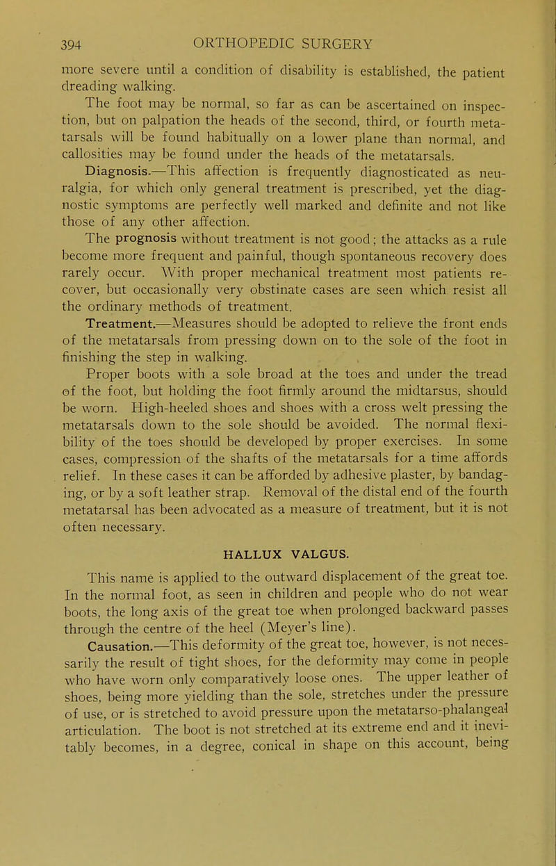 more severe until a condition of disability is established, the patient dreading walking. The foot may be normal, so far as can be ascertained on inspec- tion, but on palpation the heads of the second, third, or fourth meta- tarsals will be found habitually on a lower plane than normal, and callosities may be found under the heads of the metatarsals. Diagnosis.—This affection is frequently diagnosticated as neu- ralgia, for which only general treatment is prescribed, yet the diag- nostic symptoms are perfectly well marked and definite and not like those of any other affection. The prognosis without treatment is not good; the attacks as a rule become more frequent and painful, though spontaneous recovery does rarely occur. With proper mechanical treatment most patients re- cover, but occasionally very obstinate cases are seen which resist all the ordinary methods of treatment. Treatment.—Measures should be adopted to relieve the front ends of the metatarsals from pressing down on to the sole of the foot in finishing the step in walking. Proper boots with a sole broad at the toes and under the tread ef the foot, but holding the foot firmly around the midtarsus, should be worn. High-heeled shoes and shoes with a cross welt pressing the metatarsals down to the sole should be avoided. The normal flexi- bility of the toes should be developed by proper exercises. In some cases, compression of the shafts of the metatarsals for a time affords relief. In these cases it can be afforded by adhesive plaster, by bandag- ing, or by a soft leather strap. Removal of the distal end of the fourth metatarsal has been advocated as a measure of treatment, but it is not often necessary. HALLUX VALGUS. This name is applied to the outward displacement of the great toe. In the normal foot, as seen in children and people who do not wear boots, the long axis of the great toe when prolonged backward passes through the centre of the heel (Meyer's line). Causation.—This deformity of the great toe, however, is not neces- sarily the result of tight shoes, for the deformity may come in people who have worn only comparatively loose ones. The upper leather of shoes, being more yielding than the sole, stretches under the pressure of use, or is stretched to avoid pressure upon the metatarsophalangeal articulation. The boot is not stretched at its extreme end and it inevi- tably becomes, in a degree, conical in shape on this account, being