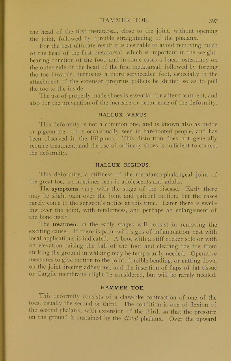 the head of the first metatarsal, close to the joint, without opening the joint, followed by forcible straightening of the phalanx. For the best ultimate result it is desirable to avoid removing much of the head of the first metatarsal, which is important in the weight- bearing function of the foot, and in some cases a linear osteotomy on the outer side of the head of the first metatarsal, followed by forcing the toe inwards, furnishes a more serviceable foot, especially if the attachment of the extensor proprius pollicis be shifted so as to pull the toe to the inside. The use of properly made shoes is essential for after-treatment, and also for the prevention of the increase or recurrence of the deformity. HALLUX VARUS. i This deformity is not a common one, and is known also as in-toe or pigeon-toe. It is occasionally seen in barefooted people, and has been observed in the Filipinos. This distortion does not generally require treatment, and the use of ordinary shoes is sufficient to correct the deformity. HALLUX RIGIDUS. This deformity, a stiffness of the metatarso-phalangeal joint of the great toe, is sometimes seen in adolescents and adults. The symptoms vary with the stage of the disease. Early there may be slight pain over the joint and painful motion, but the cases rarely come to the surgeon's notice at this time. Later there is swell- ing over the joint, with tenderness, and perhaps an enlargement of the bone itself. The treatment in the early stages will consist in removing the exciting cause. If there is pain, with signs of inflammation, rest with local applications is indicated. A boot with a stiff rocker sole or with an elevation raising the ball of the foot and clearing the toe from striking the ground in walking may be temporarily needed. Operative measures to give motion to the joint, forcible bending, or cutting down on the joint freeing adhesions, and the insertion of flaps of fat tissue or Cargile membrane might be considered, but will be rarely needed. HAMMER TOE. This deformity consists of a claw-like contraction of one of the toes, usually the second or third. The condition is one of flexion of the second phalanx, with extension of the third, so that the pressure on the ground is sustained by the distal phalanx. Over the upward