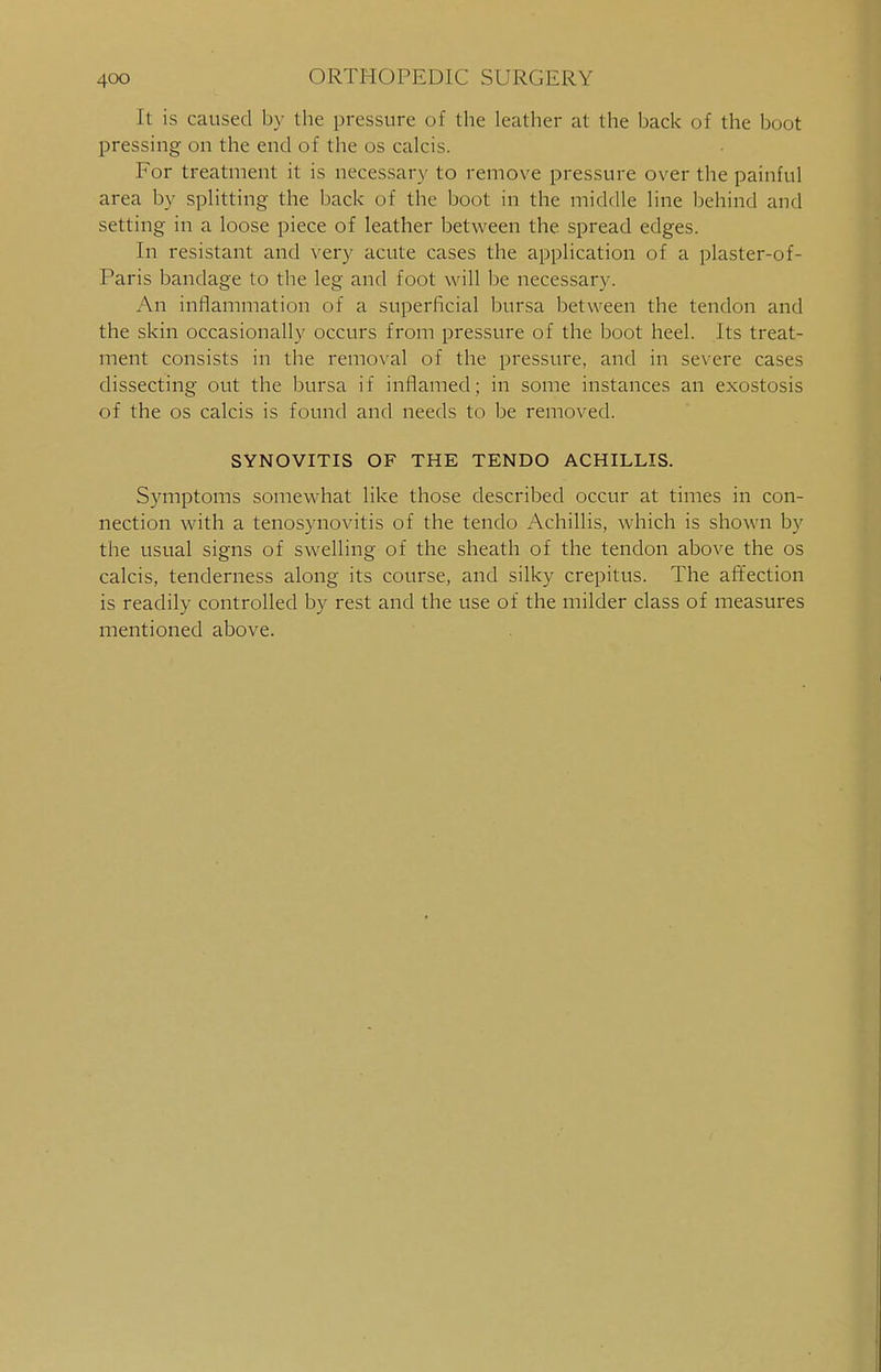 It is caused by the pressure of the leather at the back of the boot pressing on the end of the os calcis. For treatment it is necessary to remove pressure over the painful area by splitting the back of the boot in the middle line behind and setting in a loose piece of leather between the spread edges. In resistant and very acute cases the application of a plaster-of- Paris bandage to the leg and foot will be necessary. An inflammation of a superficial bursa between the tendon and the skin occasionally occurs from pressure of the boot heel. Its treat- ment consists in the removal of the pressure, and in severe cases dissecting out the bursa if inflamed; in some instances an exostosis of the os calcis is found and needs to be removed. SYNOVITIS OF THE TENDO ACHILLIS. Symptoms somewhat like those described occur at times in con- nection with a tenosynovitis of the tendo Achillis, which is shown by the usual signs of swelling of the sheath of the tendon above the os calcis, tenderness along its course, and silky crepitus. The affection is readily controlled by rest and the use of the milder class of measures mentioned above.