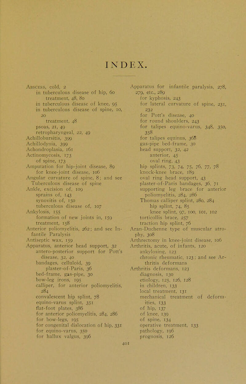 INDEX. Abscess, cold, 2 in tuberculous disease of hip, 60 treatment, 48, 80 in tuberculous disease of knee, 95 in tuberculous disease of spine, 10, 20 treatment, 48 psoas, 21, 49 retropharyngeal, 22, 49 Achillobursitis, 399 Achillodynia, 399 Achondroplasia, 161 Actinomycosis, 173 of spine, 173 Amputation for hip-joint disease, 89 for knee-joint disease, 106 Angular curvature of spine, 8; and see Tuberculous disease of spine Ankle, excision of, 109 sprains of, 143 synovitis of, 150 tuberculous disease of, 107 Ankylosis, 155 formation of new joints in, 159 treatment, 158 Anterior poliomyelitis, 262; and see In- fantile Paralysis Antiseptic wax, 159 Apparatus, anterior head support, 32 antero-posterior support for Pott's disease, 32, 40 bandages, celluloid, 39 plaster-of-Paris, 36 bed-frame, gas-pipe, 30 bow-leg irons, 195 calliper, for anterior poliomyelitis, 284 convalescent hip splint, 78 equino-varus splint, 351 flat-foot plates, 386 for anterior poliomyelitis, 284, 286 for bow-legs, 195 for congenital dislocation of hip, 331 for equino-varus, 350 for hallux valgus, 396 Apparatus for infantile paralysis, 278, 279, etc., 289 for kyphosis, 243 for lateral curvature of spine, 231, 232 for Pott's disease, 40 for round shoulders, 243 for talipes equino-varus, 348, 350, 358 for talipes equinus, 368 gas-pipe bed-frame, 30 head support, 32, 42 anterior, 45 oval ring, 43 hip splints, 73. 74, 75, 76, 77, 78 knock-knee brace, 189 oval ring head support, 43 plaster-of-Paris bandages, 36, 71 supporting leg brace for anterior poliomyelitis, 284, 286 Thomas calliper splint, 280, 284 hip splint. 74, 85 knee splint, 97, 100, 101, 102 torticollis brace, 257 traction hip splint, 76 Aran-Duchenne type of muscular atro- phy, 308 Arthrectomy in knee-joint disease, 106 Arthritis, acute, of infants, 120 ankylosing, 123 chronic rheumatic, 123; and see Ar- thritis deformans Arthritis deformans, 123 diagnosis, 130 etiology, 125. T26, 128 in children. 133 local treatment, 131 mechanical treatment of deform- ities, 133 of hip, 137 of knee, 139 of spine, 134 operative treatment, 133 pathology, 196 prognosis, 126