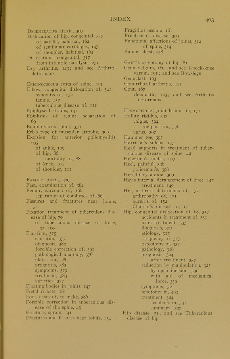 Degenerative ataxia, 309 Dislocation of hip, congenital, 317 of patella, habitual, 162 of semilunar cartilages, 147 of shoulder, habitual, 164 Dislocations, congenital, 317 from infantile paralysis, 271 Dry arthritis, 123; and see Arthritis deformans Echinococcus cysts of spine, 173 Elbow, congenital dislocation of, 341 synovitis of, 152 tennis, 152 tuberculous disease of, ru Epiphyseal strains, 141 Epiphysis of femur, separation of, 69  Equino-varus splint, 350 Erb's type of muscular atrophy, 309 Excision for anterior poliomyelitis, 295 of ankle, 109 of hip, 86 mortality of, 88 of knee. 104 of shoulder, 111 Family ataxia, 309 Feet, examination of, 382 Femur, sarcoma of, 166 separation of epiphyses of, 69 Fissures and fractures near joints, 154, Fixation treatment of tuberculous dis- ease of hip, 70 of tuberculous disease of knee, 97. 100 Flat-foot, 375 causation, 377 diagnosis, 382 forcible correction of, 391 pathological anatomy, 376 plates for, 386 prognosis, 383 symptoms, 379 treatment, 383 varieties, 377 Floating bodies in joints, 147 Fcetal rickets, 161 Foot, casts of, to make, 386 Forcible correction in tuberculous dis- ease of the spine, 45 Fracture, sprain, 141 Fractures and fissures near joints, 154 Fragilitas ossium, 161 Friedreich's disease, 309 Functional affections of joints, 312 of spine, 314 Funnel chest, 248 Gant's osteotomy of hip, 81 Genu valgum, 180; and see Knock-knee varum, 191; and see Bow-legs Genuclast, 103 Gonorrhceal arthritis, 121 Gout, 167 rheumatic, 123; and see Arthritis deformans H/emophilia, joint lesions in, 171 Hallux rigidus, 397 valgus, 394 toe-post for, 396 varus, 397 Hammer toe, 397 Harrison's sulcus, 177 Head supports in treatment of tuber- culous disease of spine, 42 Heberden's nodes, 129 Heel, painful, 398 policeman's, 398 Hereditary ataxia, 309 Hey's internal derangement of knee, 147 treatment, 149 Hip, arthritis deformans of, 137 arthropathy of, 171 bursitis of, 152 Charcot's disease of, 171 Hip, congenital dislocation of, 68, 317 accidents in treatment of, 331 after-treatment, 333 diagnosis, 321 etiology, 317 frequency of, 317 osteotomy in, 337 pathology, 318 prognosis, 324 after treatment, 337 reduction by manipulation, 325 by open incision, 330 with aid of mechanical force, 330 symptoms, 321 tenotomy in, 499 treatment, 324 accidents in, 331 summary, 337 Hip disease, 51; and see Tuberculous disease of hip