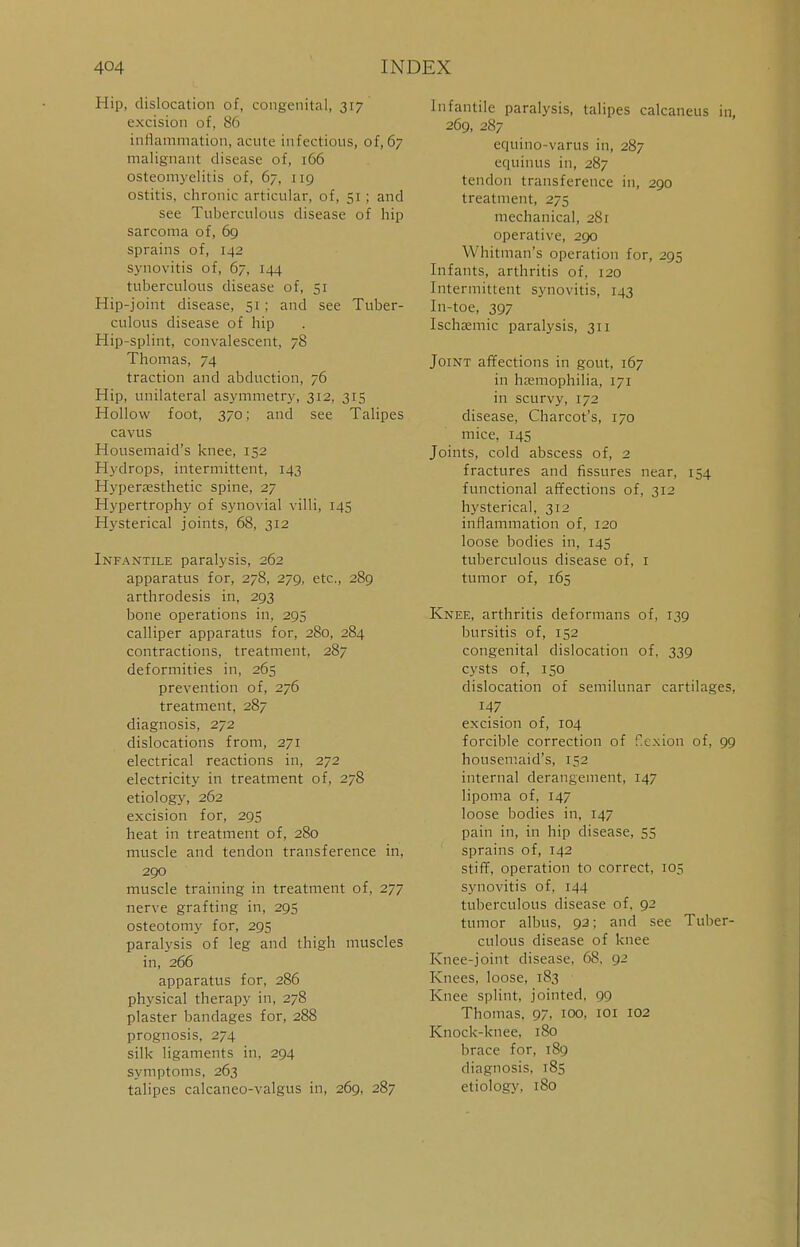 Hip, dislocation of, congenital, 317 excision of, 86 inflammation, acute infectious, of,67 malignant disease of, 166 osteomyelitis of, 67, 119 ostitis, chronic articular, of, 51 ; and see Tuberculous disease of hip sarcoma of, 69 sprains of, [42 synovitis of, 67, 144 tuberculous disease of, 51 Hip-joint disease, 51; and see Tuber- culous disease of hip Hip-splint, convalescent, 78 Thomas, 74 traction and abduction, 76 Hip, unilateral asymmetry, 312, 315 Hollow foot, 370; and see Talipes cavus Housemaid's knee, 152 Hydrops, intermittent, 143 Hypenesthetic spine, 27 Hypertrophy of synovial villi, 145 Hysterical joints, 68, 312 Infantile paralysis, 262 apparatus for, 278, 279, etc., 289 arthrodesis in, 293 bone operations in, 295 calliper apparatus for, 280, 284 contractions, treatment, 287 deformities in, 265 prevention of, 276 treatment, 287 diagnosis, 272 dislocations from, 271 electrical reactions in, 272 electricity in treatment of, 278 etiology, 262 excision for, 295 heat in treatment of, 280 muscle and tendon transference in, 290 muscle training in treatment of, 277 nerve grafting in, 295 osteotomy for, 295 paralysis of leg and thigh muscles in, 266 apparatus for, 286 physical therapy in, 278 plaster bandages for, 288 prognosis, 274 silk ligaments in, 294 symptoms, 263 talipes calcaneo-valgus in, 269, 287 Infantile paralysis, talipes calcaneus in, 269, 287 equino-varus in, 287 equinus in, 287 tendon transference in, 290 treatment, 275 mechanical, 281 operative, 290 Whitman's operation for, 295 Infants, arthritis of, 120 Intermittent synovitis, 143 In-toe, 397 Ischsemic paralysis, 311 Joint affections in gout, 167 in haemophilia, 171 in scurvy, 172 disease, Charcot's, 170 mice, 145 Joints, cold abscess of, 2 fractures and fissures near, 154 functional affections of, 312 hysterical, 312 inflammation of, 120 loose bodies in, 145 tuberculous disease of, 1 tumor of, 165 Knee, arthritis deformans of, 139 bursitis of, 152 congenital dislocation of, 339 cysts of, 150 dislocation of semilunar cartilages, 147 excision of, 104 forcible correction of f.exion of, 99 housemaid's, 152 internal derangement, 147 lipoma of, 147 loose bodies in, 147 pain in, in hip disease, 55 sprains of, 142 stiff, operation to correct, 105 synovitis of, 144 tuberculous disease of, 92 tumor albus, 92; and see Tuber- culous disease of knee Knee-joint disease, 68. 92 Knees, loose, 183 Knee splint, jointed, 99 Thomas. 97. 100, 101 102 Knock-knee, 180 brace for, 189 diagnosis, 185 etiology, 180