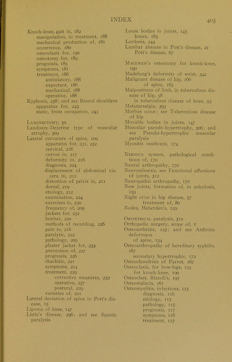 Knock-knee, gait in, 182 manipulation, in treatment, 188 mechanical production of, 181 occurrence, 180 osteoclasis for, 190 osteotomy for, 189 prognosis, 185 symptoms, 181 treatment, 186 ambulatory, 188 expectant, 186 mechanical, 188 operative, 188 Kyphosis, 238; and see Round shoulders apparatus for, 243 static, from occupation, 243 Laminectomy, 50 Landouzy-Dejerine type of muscular atrophy, 309 Lateral curvature of spine, 209 apparatus for, 231, 232 cervical, 218 curves in, 217 deformity in, 216 diagnosis, 224 displacement of abdominal vis- cera in, 212 distortion of pelvis in, 211 dorsal, 219 etiology, 212 examination, 224 exercises in, 230 frequency of, 209 jackets for, 232 lumbar, 220 methods of recording, 226 pain in. 216 paralytic, 222 pathology, 209 plaster jacket for, 232 prevention of, 227 prognosis, 226 rhachitic, 22T symptoms, 214 treatment, 229 corrective measures, 232 operative, 237 postural, 229 varieties of. 221 Lateral deviation of spine in Pott's dis- ease, 15 Lipoma of knee. 147 Little's disease, 296; and see Spastic paralysis Loose bodies in joints, 145 knees, 183 Lordosis, 244 Lumbar abscess in Pott's disease, 21 Pott's disease, 67 Macewen's osteotomy for knock-knee, 190 Madelung's deformity of wrist, 342 Malignant disease of hip, 166 of spine, 165 .Malpositions of limb, in tuberculous dis- ease of hip, 58 in tuberculous disease of knee, 93 Metatarsalgia, 393 Morbus coxa?; see Tuberculous disease of hip Movable bodies in joints, 147 Muscular pseudo-hypertrophy, 306; and see Pseudo-hypertrophic muscular paralysis Myositis ossificans, 174 Nervous system, pathological condi- tions of, 170 Neural arthropathy, 170 Neuromimesis, see Functional affections of joints, 312 Neuropathic arthropathy, 170 New joints, formation of, in ankylosis, 159 Night cries in hip disease, 57 treatment of, 80 Nodes, Heberden's, 129 Obstetrical paralysis, 310 Orthopedic surgery, scope of, t Osteoarthritis. 123; and see Arthritis deformans of spine, 134 Osteoarthropathy of hereditary syphilis, 167 secondary hypertrophic, 172 Osteochondritis of Parrot, 167 Osteoclasis, for bow-legs, 195 for knock-knee. 100 Osteoclast, Rizzoli's, 195 Osteomalacia. 161 Osteomyelitis, infectious, 115 diagnosis, 116 etiology, T15 pathology, 115 prognosis, 117 symptoms, 116 treatment, 117