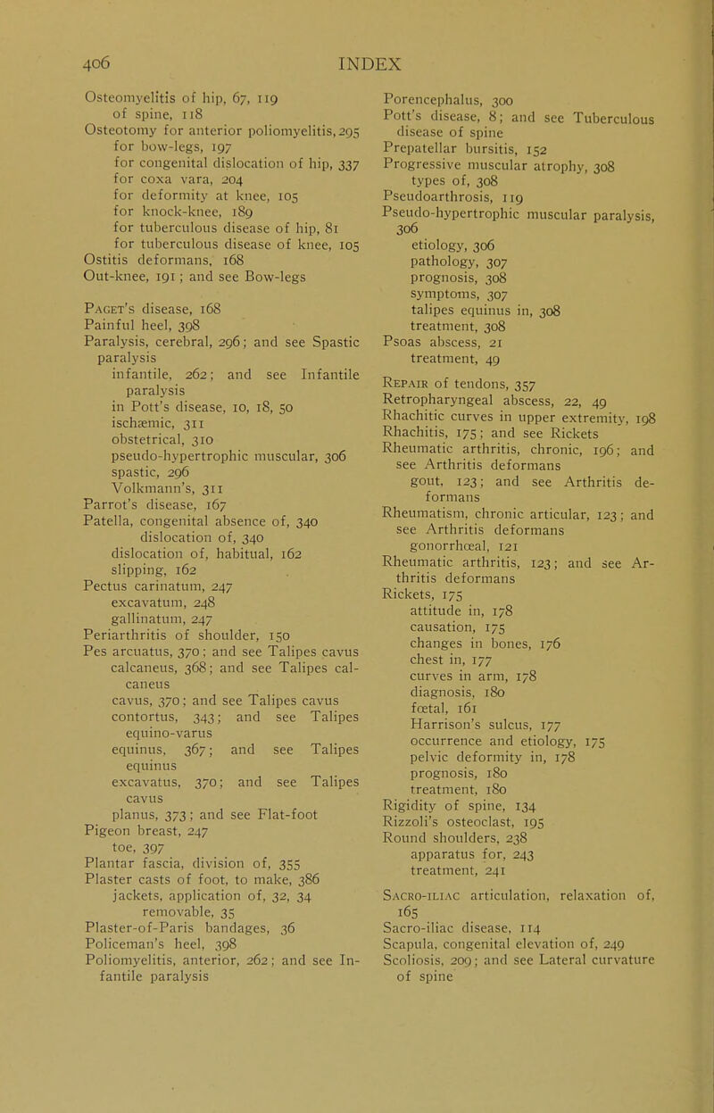 Osteomyelitis of hip, 67, 119 of spine, 118 Osteotomy for anterior poliomyelitis, 295 for bow-legs, 197 for congenital dislocation of hip, 337 for coxa vara, 204 for deformity at knee, 105 for knock-knee, 189 for tuberculous disease of hip, 81 for tuberculous disease of knee, 105 Ostitis deformans, 168 Out-knee, 191; and see Bow-legs Paget's disease, 168 Painful heel, 398 Paralysis, cerebral, 296; and see Spastic paralysis infantile, 262; and see Infantile paralysis in Pott's disease, 10, 18, 50 ischemic, 311 obstetrical, 310 pseudo-hypertrophic muscular, 306 spastic, 296 Volkmann's, 311 Parrot's disease, 167 Patella, congenital absence of, 340 dislocation of, 340 dislocation of, habitual, 162 slipping, 162 Pectus carinatum, 247 excavatum, 248 gallinatum, 247 Periarthritis of shoulder, 150 Pes arcuatus, 370; and see Talipes cavus calcaneus, 368; and see Talipes cal- caneus cavus, 370; and see Talipes cavus contortus, 343; and see Talipes equino-varus equinus, 367; and see Talipes equinus excavatus, 370; and see Talipes cavus planus, 373; and see Flat-foot Pigeon breast, 247 toe, 397 Plantar fascia, division of, 355 Plaster casts of foot, to make, 386 jackets, application of, 32, 34 removable, 35 Plaster-of-Paris bandages, 36 Policeman's heel, 398 Poliomyelitis, anterior, 262; and see In- fantile paralysis Porencephalus, 300 Pott's disease, 8; and see Tuberculous disease of spine Prepatellar bursitis, 152 Progressive muscular atrophy, 308 types of, 308 Pseudoarthrosis, 119 Pseudo-hypertrophic muscular paralysis, 306 etiology, 306 pathology, 307 prognosis, 308 symptoms, 307 talipes equinus in, 308 treatment, 308 Psoas abscess, 21 treatment, 49 Repair of tendons, 357 Retropharyngeal abscess, 22, 49 Rhachitic curves in upper extremity, 198 Rhachitis, 175; and see Rickets Rheumatic arthritis, chronic, 196; and see Arthritis deformans gout, 123; and see Arthritis de- formans Rheumatism, chronic articular, 123; and see Arthritis deformans gonorrhoeal, 121 Rheumatic arthritis, 123; and see Ar- thritis deformans Rickets, 175 attitude in, 178 causation, 175 changes in bones, 176 chest in, 177 curves in arm, 178 diagnosis, 180 fcetal, 161 Harrison's sulcus, 177 occurrence and etiology, 175 pelvic deformity in, 178 prognosis, 180 treatment, 180 Rigidity of spine, 134 Rizzoli's osteoclast, 195 Round shoulders, 238 apparatus for, 243 treatment, 241 Sacro-iliac articulation, relaxation of, 165 Sacro-iliac disease, 114 Scapula, congenital elevation of, 249 Scoliosis, 209; and see Lateral curvature of spine