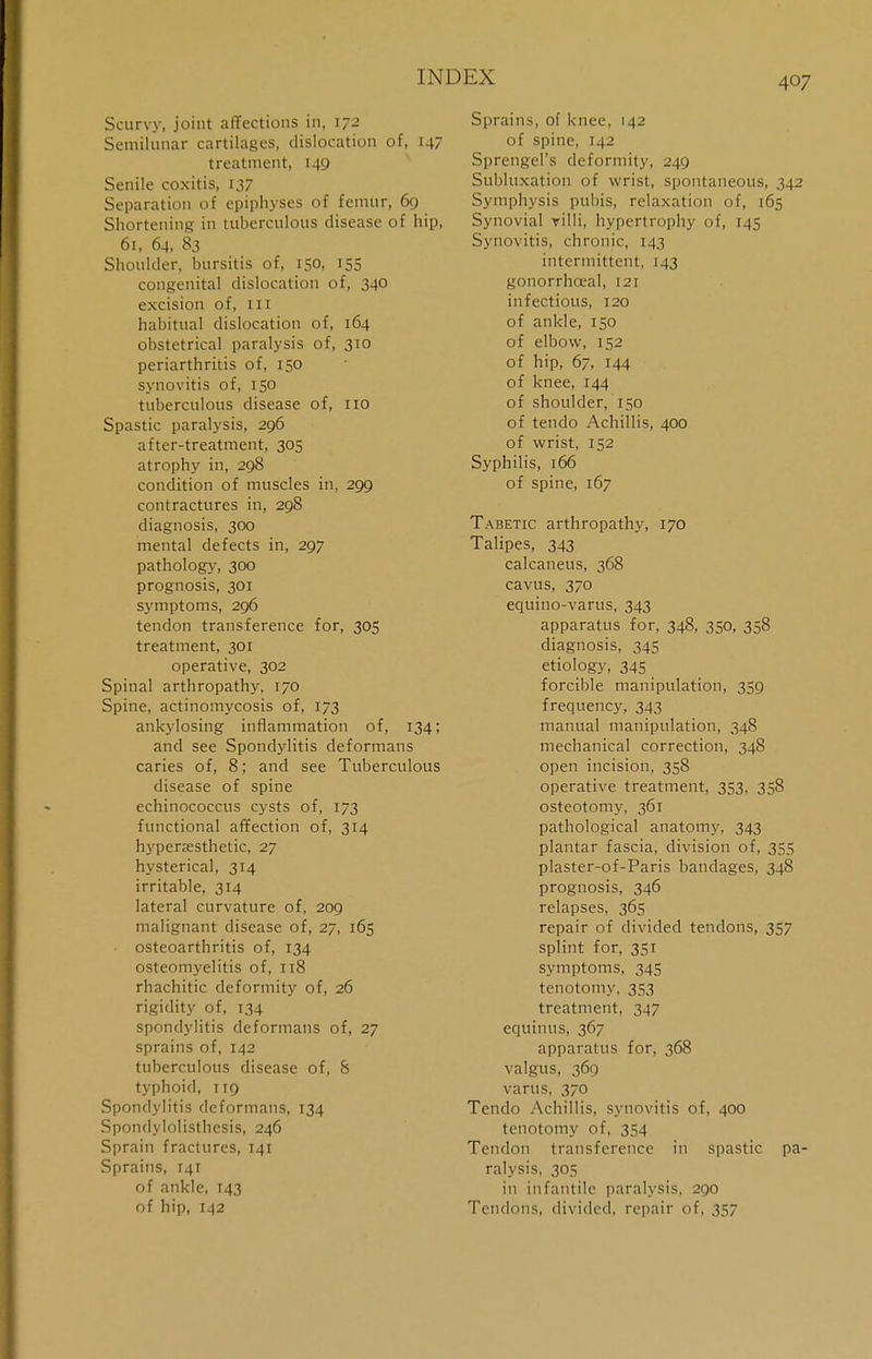 Scurvy, joint affections in, 172 Semilunar cartilages, dislocation of, 147 treatment, 149 Senile coxitis, 137 Separation of epiphyses of femur, 69 Shortening in tuberculous disease of hip, 6i, 64, 83 Shoulder, bursitis of, 150, 155 congenital dislocation of, 340 excision of, 111 habitual dislocation of, 164 obstetrical paralysis of, 310 periarthritis of, 150 synovitis of, 150 tuberculous disease of, 110 Spastic paralysis, 296 after-treatment, 305 atrophy in, 298 condition of muscles in, 299 contractures in, 298 diagnosis, 300 mental defects in, 297 pathology, 300 prognosis, 301 symptoms, 296 tendon transference for, 305 treatment, 301 operative, 302 Spinal arthropathy, 170 Spine, actinomycosis of, 173 ankylosing inflammation of, 134; and see Spondylitis deformans caries of, 8; and see Tuberculous disease of spine echinococcus cysts of, 173 functional affection of, 314 hyperresthetic, 27 hysterical, 314 irritable, 314 lateral curvature of, 209 malignant disease of, 27, 165 osteoarthritis of, 134 osteomyelitis of, 118 rhachitic deformity of, 26 rigidity of, 134 spondylitis deformans of, 27 sprains of, 142 tuberculous disease of, 8 typhoid, 119 Spondylitis deformans, 134 Spondylolisthesis, 246 Sprain fractures, 141 Sprains, 141 of ankle, 143 of hip, 142 Sprains, of knee, 142 of spine, 142 Sprengel's deformity, 249 Subluxation of wrist, spontaneous, 342 Symphysis pubis, relaxation of, 165 Synovial villi, hypertrophy of, 145 Synovitis, chronic, 143 intermittent, 143 gonorrhceal, 121 infectious, 120 of ankle, 150 of elbow, 152 of hip, 67, 144 of knee, 144 of shoulder, 150 of tendo Achillis, 400 of wrist, 152 Syphilis, 166 of spine, 167 Tabetic arthropathy, 170 Talipes, 343 calcaneus, 368 cavus, 370 equino-varus, 343 apparatus for, 348, 350, 358 diagnosis, 345 etiology, 345 forcible manipulation, 359 frequency, 343 manual manipulation, 348 mechanical correction, 348 open incision, 358 operative treatment, 353, 358 osteotomy, 361 pathological anatomy, 343 plantar fascia, division of, 355 plaster-of-Paris bandages, 348 prognosis, 346 relapses, 365 repair of divided tendons, 357 splint for, 351 symptoms, 345 tenotomy. 353 treatment, 347 equinus, 367 apparatus for, 368 valgus, 369 varus, 370 Tendo Achillis, synovitis of, 400 tenotomy of, 354 Tendon transference in spastic pa- ralysis, 305 in infantile paralysis, 290 Tendons, divided, repair of, 357