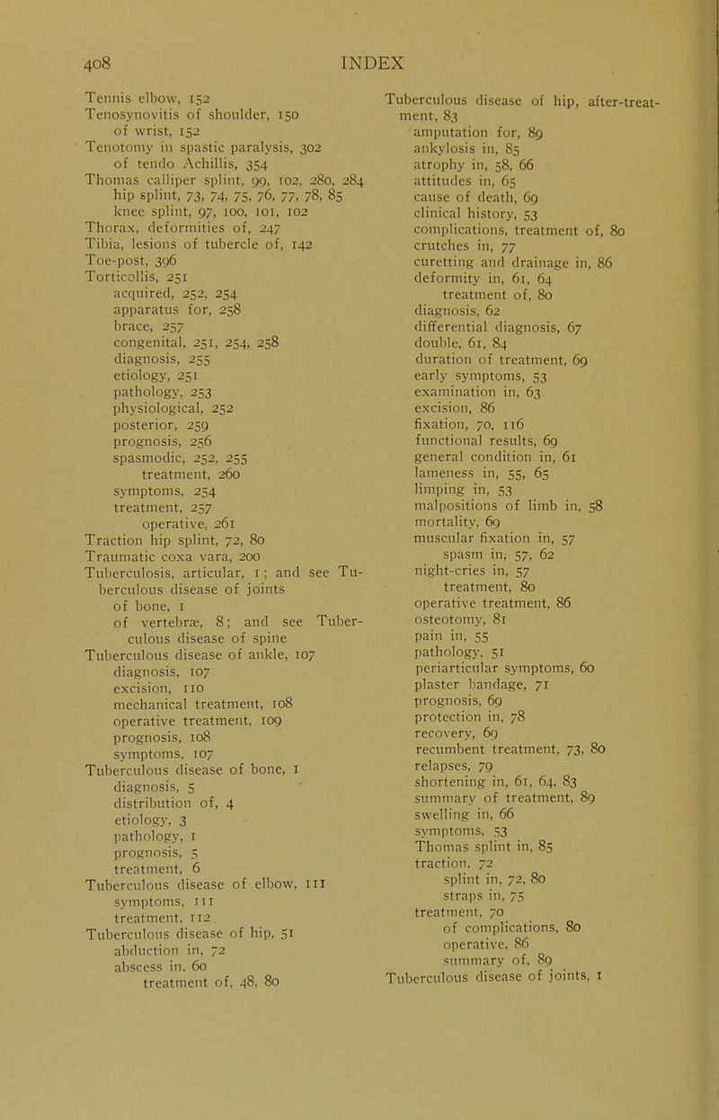 Tennis elbow, 152 Tenosynovitis of shoulder, 150 of wrist, 152 Tenotomy in spastic paralysis, 302 of tendo Achillis, 354 Thomas calliper splint, 99, 102, 280, 284 hip splint, 73, 74, 75, 76, 77, 78, 85 knee splint, 97, 100, 101, 102 Thorax, deformities of, 247 Tibia, lesions of tubercle of, 142 Toe-post, 396 Torticollis, 251 acquired, 252, 254 apparatus for, 258 brace, 257 congenital, 251, 254, 258 diagnosis, 255 etiology, 251 pathology, 253 physiological, 252 posterior, 259 prognosis, 256 spasmodic, 252, 255 treatment, 260 symptoms, 254 treatment, 257 operative, 261 Traction hip splint, 72, 80 Traumatic coxa vara, 200 Tuberculosis, articular, 1; and see Tu- berculous disease of joints of bone, 1 of vertebrae, 8; and see Tuber- culous disease of spine Tuberculous disease of ankle, 107 diagnosis. 107 excision, 110 mechanical treatment, 108 operative treatment, 109 prognosis, 108 symptoms, 107 Tuberculous disease of bone, I diagnosis, 5 distribution of, 4 etiology. 3 pathology, 1 prognosis, 5 treatment, 6 Tuberculous disease of elbow, 111 symptoms, in treatment, 112 Tuberculous disease of hip, 51 abduction in, 72 abscess in. 60 treatment of, 48, 80 Tuberculous disease of hip, after-treat- ment, 83 amputation for, 89 ankylosis in, 85 atrophy in, 58, 66 attitudes in, 65 cause of death, 69 clinical history, 53 complications, treatment of, 80 crutches in, 77 curetting and drainage in, 86 deformity in, 61, 64 treatment of, 80 diagnosis. 62 differential diagnosis, 67 double, 61, 84 duration of treatment, 69 early symptoms, 53 examination in, 63 excision, 86 fixation, 70, 116 functional results, 69 general condition in, 61 lameness in, 55, 65 limping in, 53 malpositions of limb in, 58 mortality, 69 muscular fixation in, 57 spasm in; 57, 62 night-cries in, 57 treatment, 80 operative treatment, 86 osteotomy, 81 pain in, 55 pathology, 51 periarticular symptoms, 60 plaster bandage, 71 prognosis, 69 protection in, 78 recovery, 69 recumbent treatment, 73, 80 relapses, 79 shortening in, 61, 64, 83 summary of treatment, 89 swelling in, 66 symptoms, 53 Thomas splint in, 85 traction, 72 splint in, 72, 80 straps in, 75 treatment, 70 of complications, 80 operative, 86 summary of, 89 Tuberculous disease of joints, 1