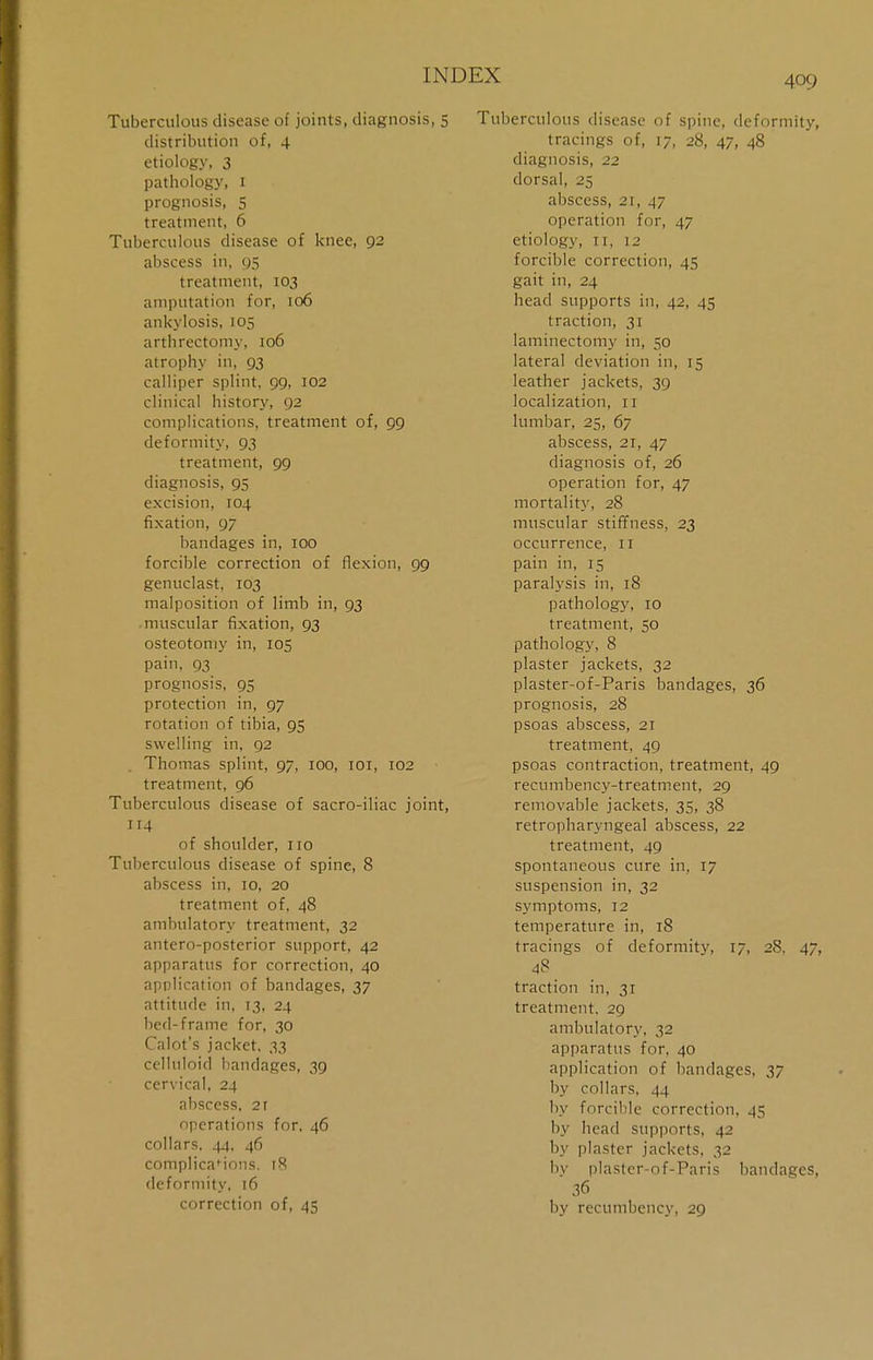 Tuberculous disease of joints, diagnosis, 5 distribution of, 4 etiology, 3 pathology, 1 prognosis, 5 treatment, 6 Tuberculous disease of knee, 92 abscess in, 95 treatment, 103 amputation for, 106 ankylosis, 105 arthrectomy, 106 atrophy in, 93 calliper splint, 99, 102 clinical history, 92 complications, treatment of, 99 deformity, 93 treatment, 99 diagnosis, 95 excision, 104 fixation, 97 bandages in, 100 forcible correction of flexion, 99 genuclast, 103 malposition of limb in, 93 muscular fixation, 93 osteotomy in, 105 pain, 93 prognosis, 95 protection in, 97 rotation of tibia, 95 swelling in, 92 Thomas splint, 97, 100, 101, 102 treatment, 96 Tuberculous disease of sacro-iliac joint, 114 of shoulder, no Tuberculous disease of spine, 8 abscess in, 10, 20 treatment of, 48 ambulatory treatment, 32 antero-posterior support, 42 apparatus for correction, 40 application of bandages, 37 attitude in, 13, 24 bed-frame for, 30 Calot's jacket, 33 celluloid bandages, 39 cervical, 24 abscess, 2r operations for, 46 collars, 44, 46 complicafions. 18 deformity, 16 correction of, 45 Tuberculous disease of spine, deformity, tracings of, 17, 28, 47, 48 diagnosis, 22 dorsal, 25 abscess, 21, 47 operation for, 47 etiology, 11, 12 forcible correction, 45 gait in, 24 head supports in, 42, 45 traction, 31 laminectomy in, 50 lateral deviation in, 15 leather jackets, 39 localization, n lumbar, 25, 67 abscess, 21, 47 diagnosis of, 26 operation for, 47 mortality, 28 muscular stiffness, 23 occurrence, n pain in, 15 paralysis in, 18 pathology, 10 treatment, 50 pathology, 8 plaster jackets, 32 plaster-of-Paris bandages, 36 prognosis, 28 psoas abscess, 21 treatment, 49 psoas contraction, treatment, 49 recumbency-treatment, 29 removable jackets, 35, 38 retropharyngeal abscess, 22 treatment, 49 spontaneous cure in, 17 suspension in, 32 symptoms, 12 temperature in, 18 tracings of deformity, 17, 28. 47, 48 _ traction in, 31 treatment. 29 ambulatory, 32 apparatus for, 40 application of bandages, 37 by collars. 44 by forcible correction, 45 by bead supports, 42 by plaster jackets, 32 by plaster-of-Paris bandages, 36 by recumbency, 29