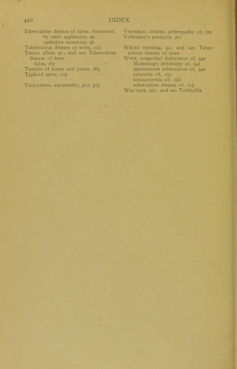 4io Tuberculous disease of spine, treatment, by steel appliances, 40 operative measures, 40 Tuberculous disease of wrist, 113 Tumor albus, 92; and see Tuberculous disease of knee false, 167 Tumors of bones and joints, 165 Typhoid spine, 119 Unilateral asymmetry, 312, 315 Vertebral column, arthropathy of; 170 Volkmaun's paralysis, 311 White swelling, 92; and see Tuber- culous disease of knee Wrist, congenital dislocation of, 342 Madelung's deformity of, 342 spontaneous subluxation of, 342 synovitis of, 152 tenosynovitis of, 152 tuberculous disease of, 113 Wry-neck, 251; and see Torticollis