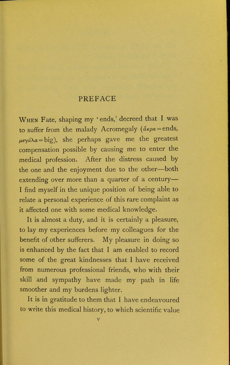 PREFACE When Fate, shaping my ' ends,' decreed that I was to suffer from the malady Acromegaly {dKpa = ends, fieyd\a = h[g), she perhaps gave me the greatest compensation possible by causing me to enter the medical profession. After the distress caused by the one and the enjoyment due to the other—both extending over more than a quarter of a century— I find myself in the unique position of being able to relate a personal experience of this rare complaint as it affected one with some medical knowledge. It is almost a duty, and it is certainly a pleasure, to lay my experiences before my colleagues for the benefit of other sufferers. My pleasure in doing so is enhanced by the fact that I am enabled to record some of the great kindnesses that I have received from numerous professional friends, who with their skill and sympathy have made my path in life smoother and my burdens lighter. It is in gratitude to them that I have endeavoured to write this medical history, to which scientific value