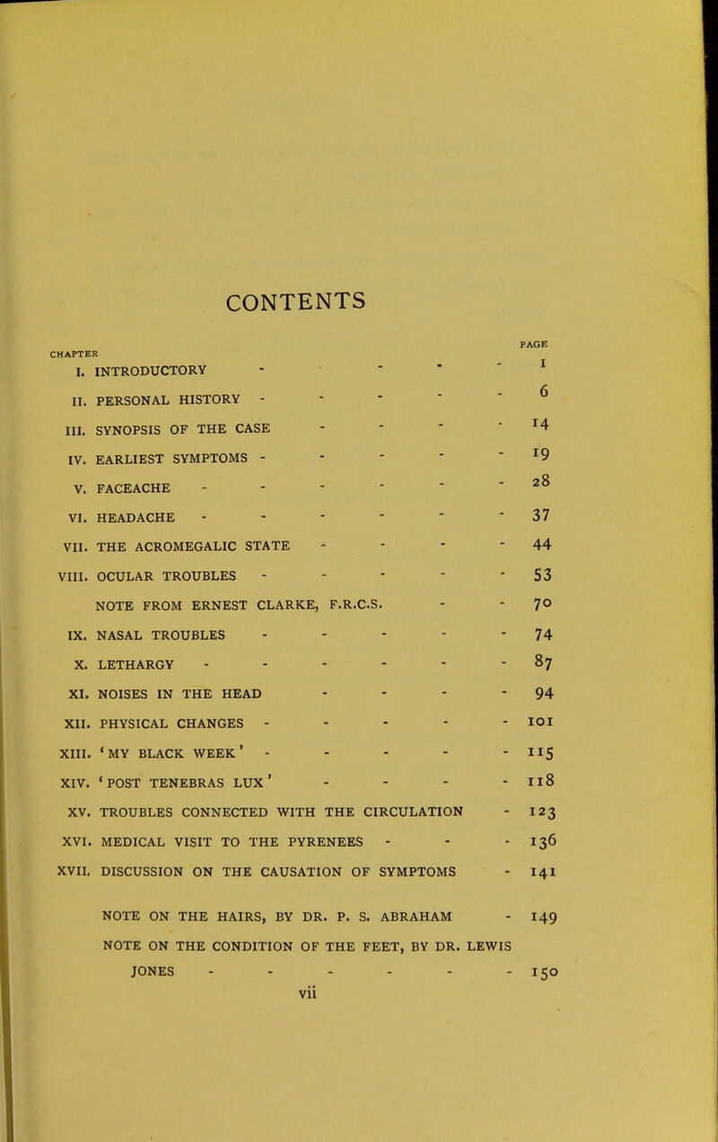 CONTENTS PAGE CHAPTER I. INTRODUCTORY . • - - - I II. PERSONAL HISTORY ----- ^ III. SYNOPSIS OF THE CASE -   14 IV. EARLIEST SYMPTOMS - - - * ' ^9 V. FACEACHE - - -  - - 28 VI. HEADACHE - - - -  • 37 VII. THE ACROMEGALIC STATE - - - - 44 VIII. OCULAR TROUBLES - - * - 53 NOTE FROM ERNEST CLARKE, F.R.C.S. - - 7© IX. NASAL TROUBLES - - - - 74 X. LETHARGY - - - - * - 87 XI. NOISES IN THE HEAD - - - - 94 XII. PHYSICAL CHANGES ----- lOl XIII. 'MY BLACK WEEK* - - - -  ^^S XIV. 'POST TENEBRAS LUX ' - - - - I18 XV. TROUBLES CONNECTED WITH THE CIRCULATION - 123 XVI. MEDICAL VISIT TO THE PYRENEES - -  I36 XVII. DISCUSSION ON THE CAUSATION OF SYMPTOMS - 141 NOTE ON THE HAIRS, BY DR. P. S. ABRAHAM - 149 NOTE ON THE CONDITION OF THE FEET, BY DR. LEWIS JONES - - - - - - 150 Vll