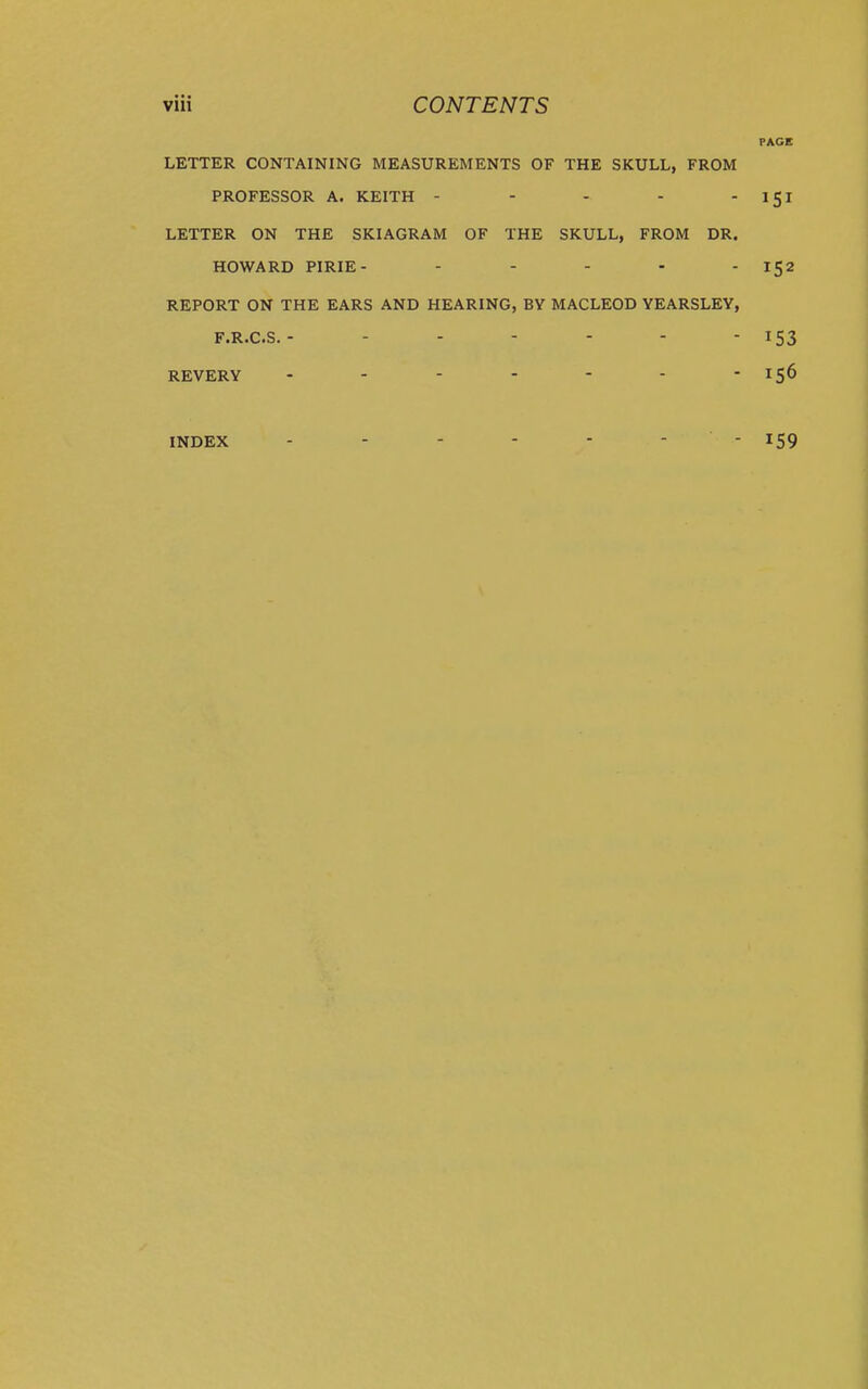 LETTER CONTAINING MEASUREMENTS OF THE SKULL, FROM PROFESSOR A. KEITH - - - - - LETTER ON THE SKIAGRAM OF THE SKULL, FROM DR. HOWARD PIRIE- . . . . . REPORT ON THE EARS AND HEARING, BY MACLEOD YEARSLEY, F.R.C.S. ------- REVERY INDEX - - - - - - -