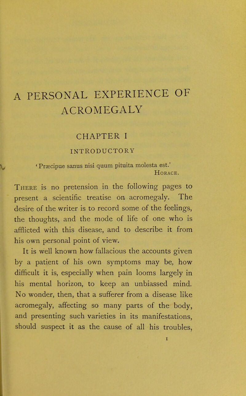 A PERSONAL EXPERIENCE OF ACROMEGALY CHAPTER I INTRODUCTORY ' Prsecipue sanus nisi quum pituita molesta est.' Horace. There is no pretension in the following pages to present a scientific treatise on acromegaly. The desire of the writer is to record some of the feelings, the thoughts, and the mode of life of one who is afflicted with this disease, and to describe it from his own personal point of view. It is well known how fallacious the accounts given by a patient of his own symptoms may be, how difficult it is, especially when pain looms largely in his mental horizon, to keep an unbiassed mind. No wonder, then, that a sufferer from a disease like acromegaly, affecting so many parts of the body, and presenting such varieties in its manifestations, should suspect it as the cause of all his troubles,