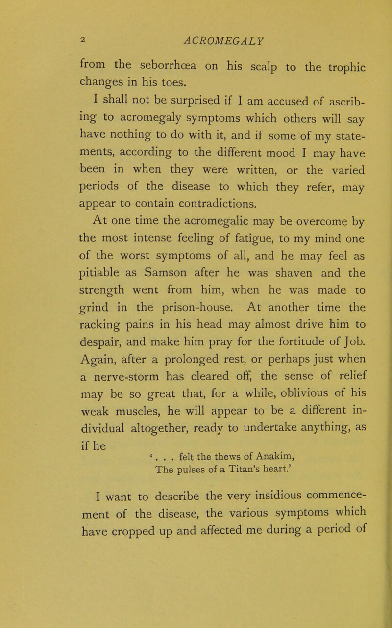 from the seborrhoea on his scalp to the trophic changes in his toes. I shall not be surprised if I am accused of ascrib- ing to acromegaly symptoms which others will say have nothing to do with it, and if some of my state- ments, according to the different mood I may have been in when they were written, or the varied periods of the disease to which they refer, may appear to contain contradictions. At one time the acromegalic may be overcome by the most intense feeling of fatigue, to my mind one of the worst symptoms of all, and he may feel as pitiable as Samson after he was shaven and the strength went from him, when he was made to grind in the prison-house. At another time the racking pains in his head may almost drive him to despair, and make him pray for the fortitude of Job. Again, after a prolonged rest, or perhaps just when a nerve-storm has cleared off, the sense of relief may be so great that, for a while, oblivious of his weak muscles, he will appear to be a different in- dividual altogether, ready to undertake anything, as if he '. . . felt the thews of Anakim, The pulses of a Titan's heart.' I want to describe the very insidious commence- ment of the disease, the various symptoms which have cropped up and affected me during a period of