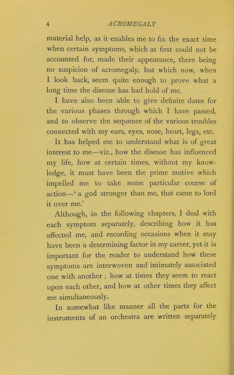 material help, as it enables me to fix the exact time when certain symptoms, which at first could not be accounted for, made their appearance, there being no suspicion of acromegaly, but which now, when I look back, seem quite enough to prove what a long time the disease has had hold of me. I have also been able to give definite dates for the various phases through which I have passed, and to observe the sequence of the various troubles connected with my ears, eyes, nose, heart, legs, etc. It has helped me to understand what is of great interest to me—viz., how the disease has influenced my life, how at certain times, without my know- ledge, it must have been the prime motive which impelled me to take some particular course of action—' a god stronger than me, that came to lord it over me.' Although, in the following chapters, I deal with each symptom separately, describing how it has affected me, and recording occasions when it may have been a determining factor in my career, yet it is important for the reader to understand how these symptoms are interwoven and intimately associated one with another ; how at times they seem to react upon each other, and how at other times they affect me simultaneously. In somewhat like manner all the parts for the instruments of an orchestra are written separately