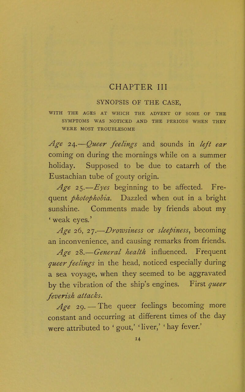 SYNOPSIS OF THE CASE, WITH THE AGES AT WHICH THE ADVENT OF SOME OF THE SYMPTOMS WAS NOTICED AND THE PERIODS WHEN THEY WERE MOST TROUBLESOME Age 24.—Queer feelings and sounds in left ear coming on during the mornings while on a summer holiday. Supposed to be due to catarrh of the Eustachian tube of gouty origin. Age 25.—Eyes beginning to be affected. Fre- quent photophobia. Dazzled when out in a bright sunshine. Comments made by friends about my ' weak eyes.' Age 26, 27.—Drowsiness or sleepiness^ becoming an inconvenience, and causing remarks from friends. Age 28.—General health influenced. Frequent queer feelings in the head, noticed especially during a sea voyage, when they seemed to be aggravated by the vibration of the ship's engines. First queer feverish attacks. j[gg 29. — The queer feelings becoming more constant and occurring at different times of the day were attributed to ' gout,' 'liver,' 'hay fever.' u