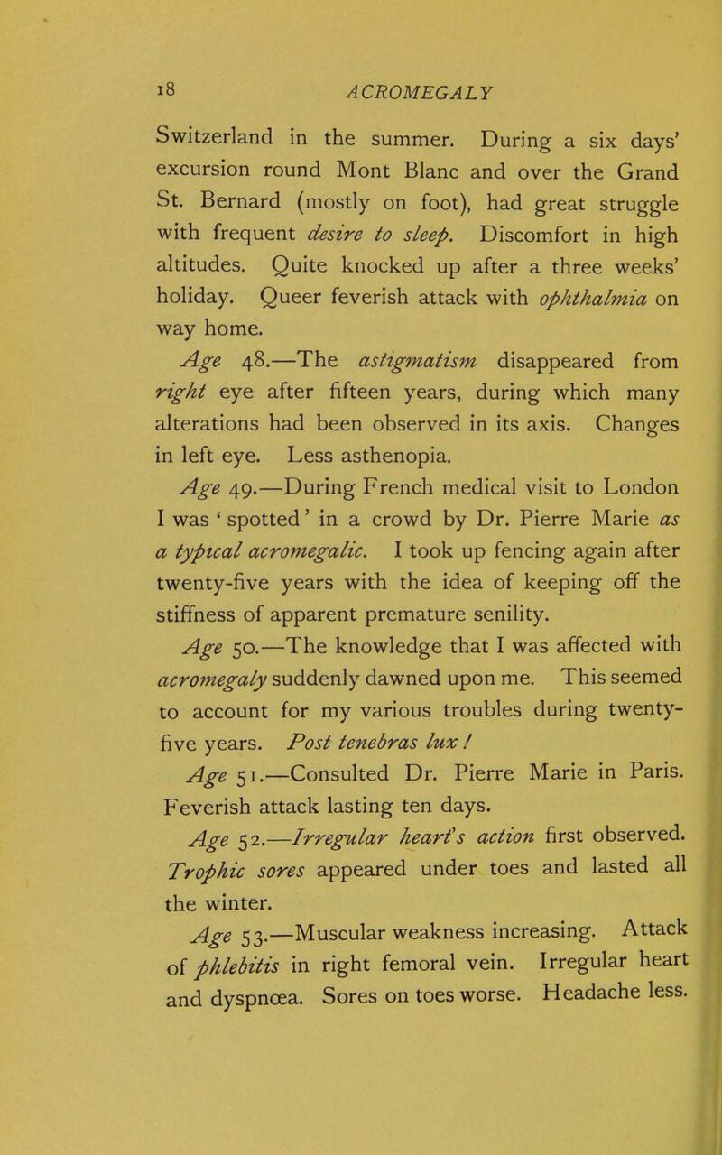 Switzerland in the summer. During a six days' excursion round Mont Blanc and over the Grand St. Bernard (mostly on foot), had great struggle with frequent desire to sleep. Discomfort in high altitudes. Quite knocked up after a three weeks' holiday. Queer feverish attack with ophthalmia on way home. Age 48.—The astigmatism disappeared from right eye after fifteen years, during which many alterations had been observed in its axis. Changes in left eye. Less asthenopia. Age 49.—During French medical visit to London I was ' spotted' in a crowd by Dr. Pierre Marie as a typical acromegalic. I took up fencing again after twenty-five years with the idea of keeping off the stiffness of apparent premature senility. Age 50.—The knowledge that I was affected with acromegaly suddenly dawned upon me. This seemed to account for my various troubles during twenty- five years. Post tenebras lux ! jige 51.—Consulted Dr. Pierre Marie in Paris. Feverish attack lasting ten days. jlgQ 22.—Irregular heart's action first observed. Trophic sores appeared under toes and lasted all the winter. jlgQ —Muscular weakness increasing. Attack of phlebitis in right femoral vein. Irregular heart and dyspnoea. Sores on toes worse. Headache less.