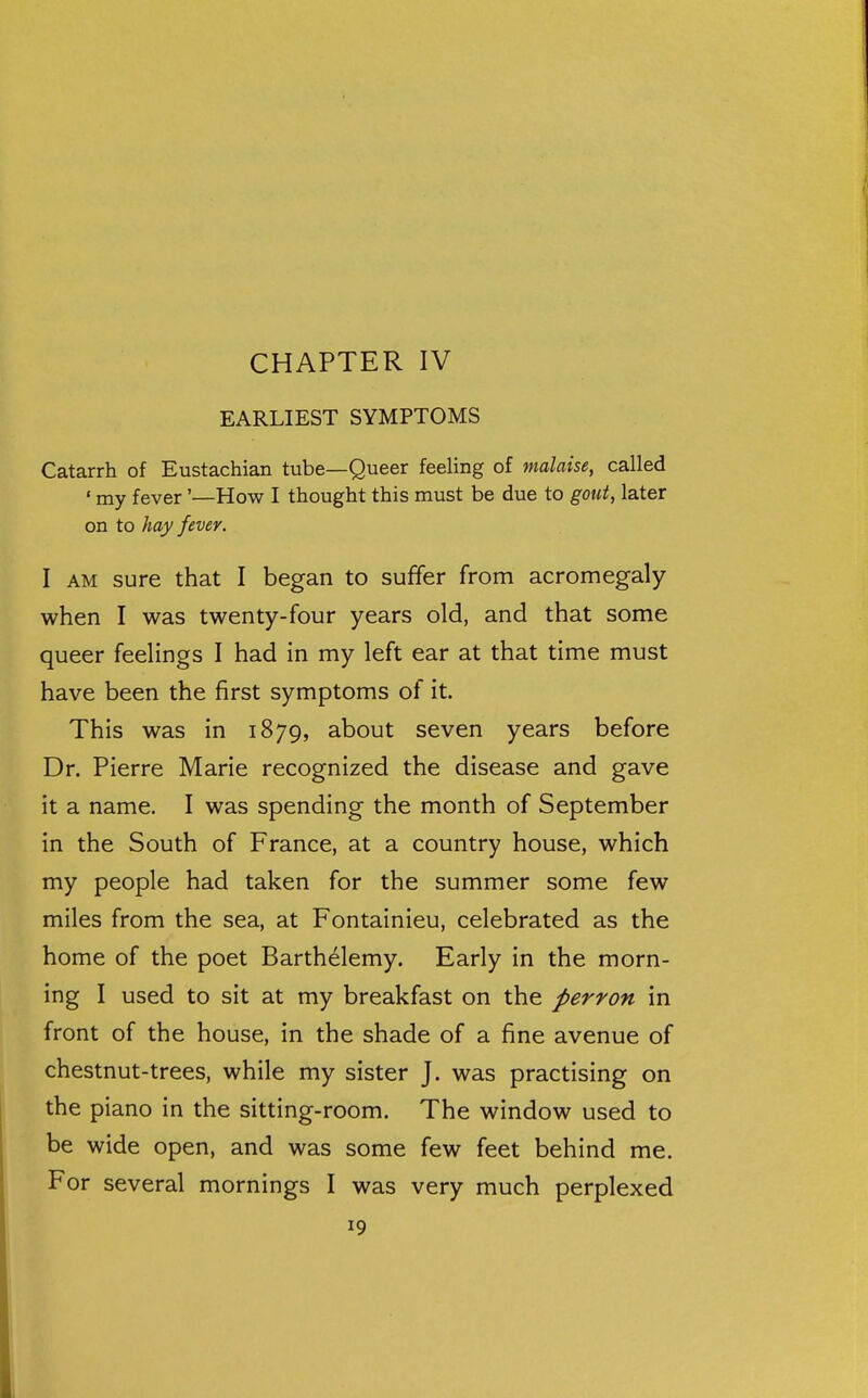 EARLIEST SYMPTOMS Catarrh of Eustachian tube—Queer feeling of malaise, called ' my fever'—How I thought this must be due to gout, later on to hay fever. I AM sure that I began to suffer from acromegaly when I was twenty-four years old, and that some queer feelings I had in my left ear at that time must have been the first symptoms of it. This was in 1879, about seven years before Dr. Pierre Marie recognized the disease and gave it a name. I was spending the month of September in the South of France, at a country house, which my people had taken for the summer some few miles from the sea, at Fontainieu, celebrated as the home of the poet Barthdlemy. Early in the morn- ing I used to sit at my breakfast on the perron in front of the house, in the shade of a fine avenue of chestnut-trees, while my sister J. was practising on the piano in the sitting-room. The window used to be wide open, and was some few feet behind me. For several mornings I was very much perplexed