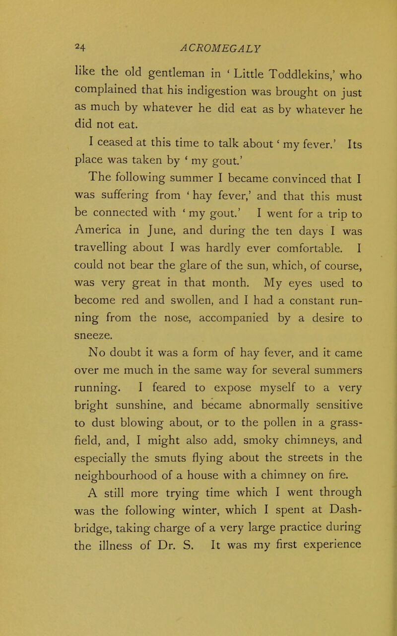 like the old gentleman in ' Little Toddlekins,' who complained that his indigestion was brought on just as much by whatever he did eat as by whatever he did not eat. I ceased at this time to talk about' my fever.' Its place was taken by * my gout.' The following summer I became convinced that I was suffering from ' hay fever,' and that this must be connected with ' my gout' I went for a trip to America in June, and during the ten days I was travelling about I was hardly ever comfortable. I could not bear the glare of the sun, which, of course, was very great in that month. My eyes used to become red and swollen, and I had a constant run- ning from the nose, accompanied by a desire to sneeze. No doubt it was a form of hay fever, and it came over me much in the same way for several summers running. I feared to expose myself to a very bright sunshine, and became abnormally sensitive to dust blowing about, or to the pollen in a grass- field, and, I might also add, smoky chimneys, and especially the smuts flying about the streets in the neighbourhood of a house with a chimney on fire. A still more trying time which I went through was the following winter, which I spent at Dash- bridge, taking charge of a very large practice during the illness of Dr. S. It was my first experience