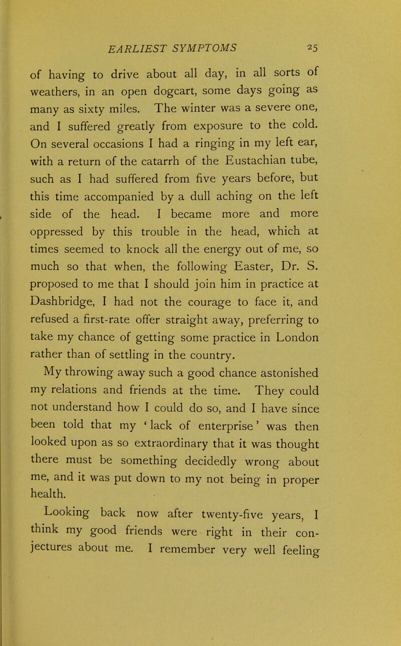 of having to drive about all day, in all sorts of weathers, in an open dogcart, some days going as many as sixty miles. The winter was a severe one, and I suffered greatly from exposure to the cold. On several occasions I had a ringing in my left ear, with a return of the catarrh of the Eustachian tube, such as I had suffered from five years before, but this time accompanied by a dull aching on the left side of the head. I became more and more oppressed by this trouble in the head, which at times seemed to knock all the energy out of me, so much so that when, the following Easter, Dr. S. proposed to me that I should join him in practice at Dashbridge, I had not the courage to face it, and refused a first-rate offer straight away, preferring to take my chance of getting some practice in London rather than of settling in the country. My throwing away such a good chance astonished my relations and friends at the time. They could not understand how I could do so, and I have since been told that my * lack of enterprise' was then looked upon as so extraordinary that it was thought there must be something decidedly wrong about me, and it was put down to my not being in proper health. Looking back now after twenty-five years, I think my good friends were right in their con- jectures about me. I remember very well feeling