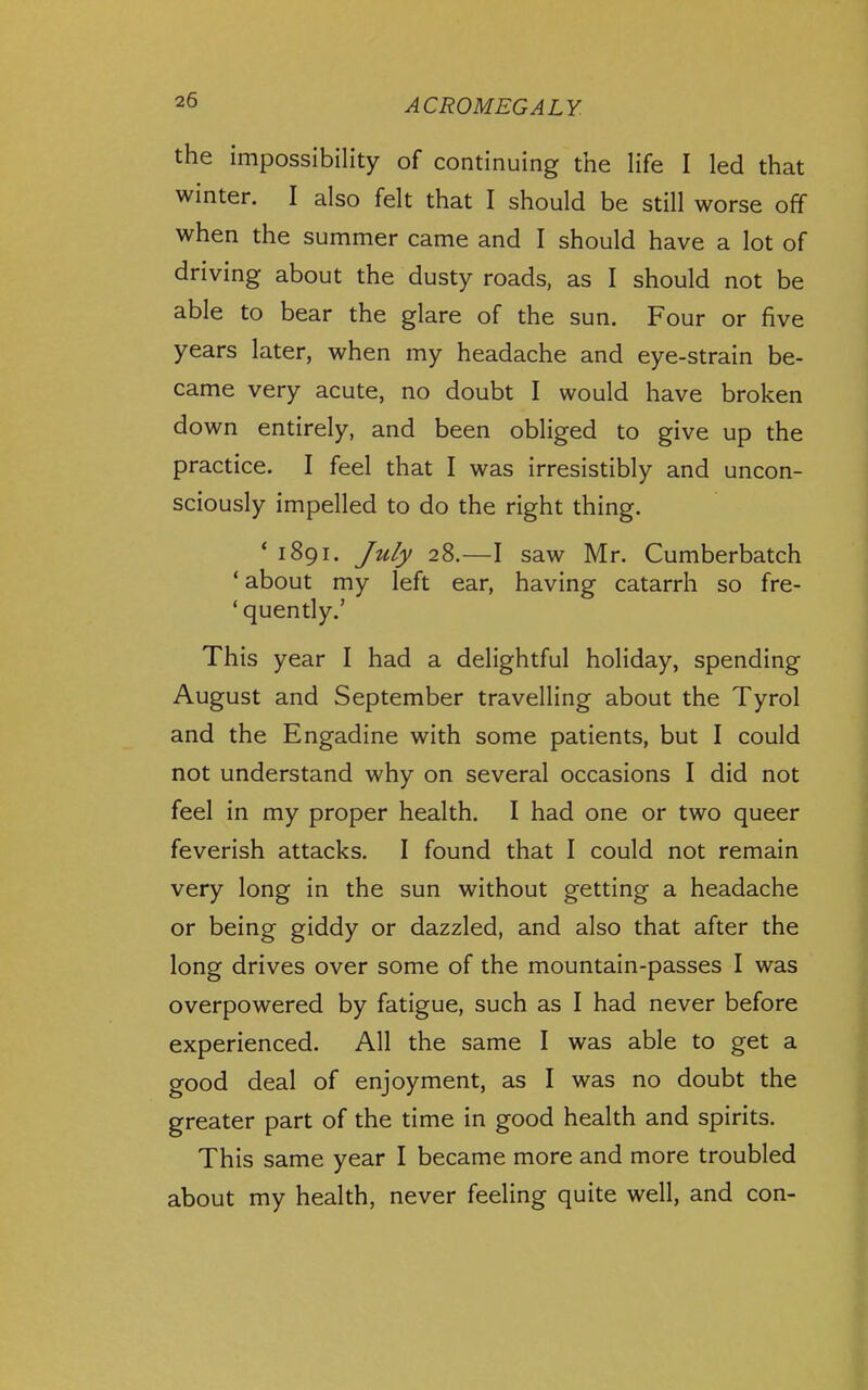 the impossibility of continuing the life I led that winter. I also felt that I should be still worse off when the summer came and I should have a lot of driving about the dusty roads, as I should not be able to bear the glare of the sun. Four or five years later, when my headache and eye-strain be- came very acute, no doubt I would have broken down entirely, and been obliged to give up the practice. I feel that I was irresistibly and uncon- sciously impelled to do the right thing. * 1891. /u/y 28.—I saw Mr. Cumberbatch 'about my left ear, having catarrh so fre- ' quendy.' This year I had a delightful holiday, spending August and September travelling about the Tyrol and the Engadine with some patients, but I could not understand why on several occasions I did not feel in my proper health. I had one or two queer feverish attacks. I found that I could not remain very long in the sun without getting a headache or being giddy or dazzled, and also that after the long drives over some of the mountain-passes I was overpowered by fatigue, such as I had never before experienced. All the same I was able to get a good deal of enjoyment, as I was no doubt the greater part of the time in good health and spirits. This same year I became more and more troubled about my health, never feeling quite well, and con-