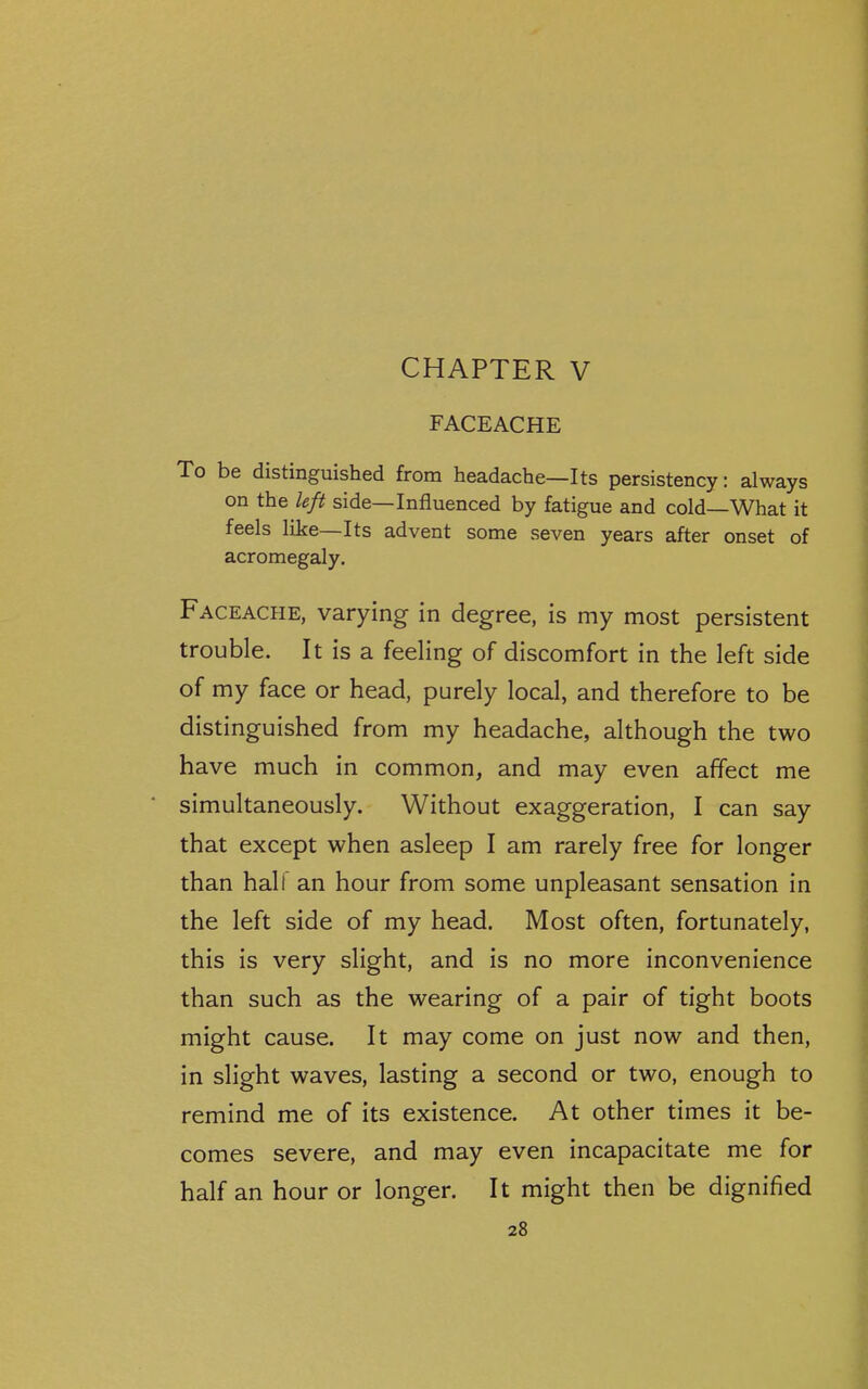 CHAPTER V FACEACHE To be distinguished from headache—Its persistency: always on the left side—Influenced by fatigue and cold—What it feels like—Its advent some seven years after onset of acromegaly. Faceache, varying in degree, is my most persistent trouble. It is a feeling of discomfort in the left side of my face or head, purely local, and therefore to be distinguished from my headache, although the two have much in common, and may even affect me simultaneously. Without exaggeration, I can say that except when asleep I am rarely free for longer than hair an hour from some unpleasant sensation in the left side of my head. Most often, fortunately, this is very slight, and is no more inconvenience than such as the wearing of a pair of tight boots might cause. It may come on just now and then, in slight waves, lasting a second or two, enough to remind me of its existence. At other times it be- comes severe, and may even incapacitate me for half an hour or longer. It might then be dignified