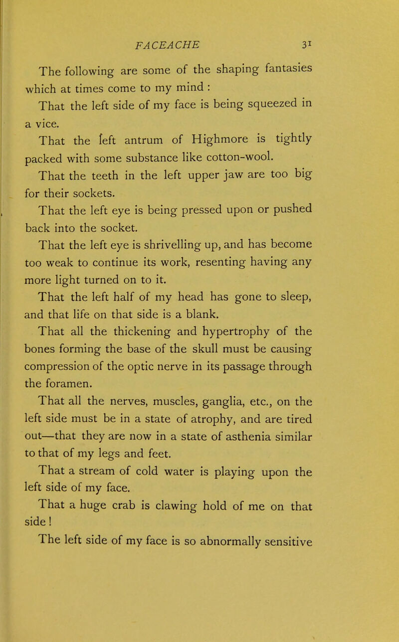 The following are some of the shaping fantasies which at times come to my mind : That the left side of my face is being squeezed in a vice. That the left antrum of Highmore is tighdy packed with some substance like cotton-wool. That the teeth in the left upper jaw are too big for their sockets. That the left eye is being pressed upon or pushed back into the socket. That the left eye is shrivelling up, and has become too weak to continue its work, resenting having any more light turned on to it. That the left half of my head has gone to sleep, and that life on that side is a blank. That all the thickening and hypertrophy of the bones forming the base of the skull must be causing compression of the optic nerve in its passage through the foramen. That all the nerves, muscles, ganglia, etc., on the left side must be in a state of atrophy, and are tired out—that they are now in a state of asthenia similar to that of my legs and feet. That a stream of cold water is playing upon the left side of my face. That a huge crab is clawing hold of me on that side! The left side of my face is so abnormally sensitive