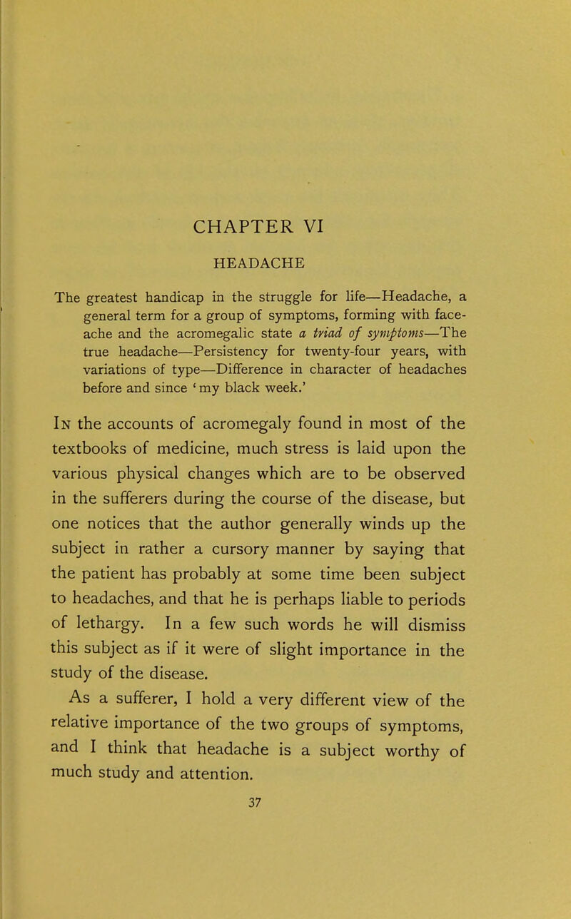 CHAPTER VI HEADACHE The greatest handicap in the struggle for life—Headache, a general term for a group of symptoms, forming with face- ache and the acromegalic state a triad of symptoms—The true headache—Persistency for twenty-four years, with variations of type—Difference in character of headaches before and since ' my black week.' In the accounts of acromegaly found in most of the textbooks of medicine, much stress is laid upon the various physical changes which are to be observed in the sufferers during the course of the disease^ but one notices that the author generally winds up the subject in rather a cursory manner by saying that the patient has probably at some time been subject to headaches, and that he is perhaps liable to periods of lethargy. In a few such words he will dismiss this subject as if it were of slight importance in the study of the disease. As a sufferer, I hold a very different view of the relative importance of the two groups of symptoms, and I think that headache is a subject worthy of much study and attention.