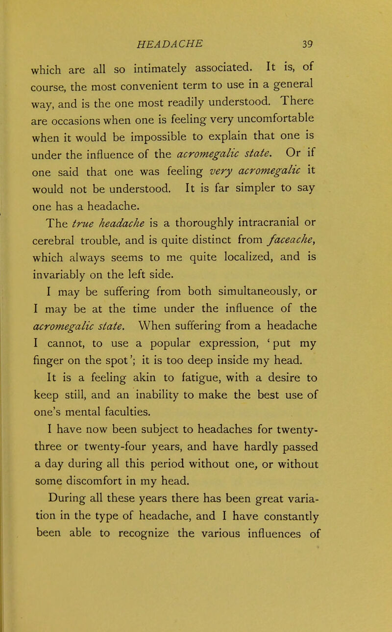 which are all so intimately associated. It is, of course, the most convenient term to use in a general way, and is the one most readily understood. There are occasions when one is feeling very uncomfortable when it would be impossible to explain that one is under the influence of the acromegalic state. Or if one said that one was feeling very acromegalic it would not be understood. It is far simpler to say one has a headache. The true headache is a thoroughly intracranial or cerebral trouble, and is quite distinct from faceache^ which always seems to me quite localized, and is invariably on the left side. I may be suffering from both simultaneously, or I may be at the time under the influence of the acromegalic state. When suffering from a headache I cannot, to use a popular expression, ' put my finger on the spot'; it is too deep inside my head. It is a feeling akin to fatigue, with a desire to keep still, and an inability to make the best use of one's mental faculties. I have now been subject to headaches for twenty- three or twenty-four years, and have hardly passed a day during all this period without one, or without some discomfort in my head. During all these years there has been great varia- tion in the type of headache, and I have constantly been able to recognize the various influences of